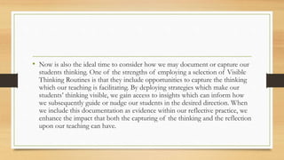 • Now is also the ideal time to consider how we may document or capture our
students thinking. One of the strengths of employing a selection of Visible
Thinking Routines is that they include opportunities to capture the thinking
which our teaching is facilitating. By deploying strategies which make our
students’ thinking visible, we gain access to insights which can inform how
we subsequently guide or nudge our students in the desired direction. When
we include this documentation as evidence within our reflective practice, we
enhance the impact that both the capturing of the thinking and the reflection
upon our teaching can have.
 