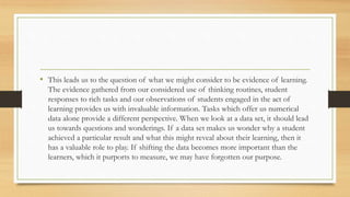 • This leads us to the question of what we might consider to be evidence of learning.
The evidence gathered from our considered use of thinking routines, student
responses to rich tasks and our observations of students engaged in the act of
learning provides us with invaluable information. Tasks which offer us numerical
data alone provide a different perspective. When we look at a data set, it should lead
us towards questions and wonderings. If a data set makes us wonder why a student
achieved a particular result and what this might reveal about their learning, then it
has a valuable role to play. If shifting the data becomes more important than the
learners, which it purports to measure, we may have forgotten our purpose.
 