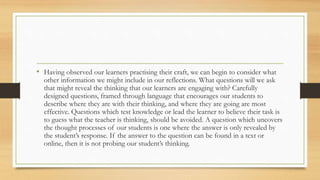 • Having observed our learners practising their craft, we can begin to consider what
other information we might include in our reflections. What questions will we ask
that might reveal the thinking that our learners are engaging with? Carefully
designed questions, framed through language that encourages our students to
describe where they are with their thinking, and where they are going are most
effective. Questions which test knowledge or lead the learner to believe their task is
to guess what the teacher is thinking, should be avoided. A question which uncovers
the thought processes of our students is one where the answer is only revealed by
the student’s response. If the answer to the question can be found in a text or
online, then it is not probing our student’s thinking.
 