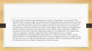 • Our observations and our questioning reveal a picture of learning in our classroom. We
should be able to discern what our students are understanding from our instruction and also
what is causing confusion. We will also create the conditions necessary for us to notice and
name what we value from and for our students. An honest observation of our practice in
the classroom should reveal who does most of the talking, which students are engaged and
which could have spent the lesson elsewhere. There will be learner behaviours which are
puzzling ad these can be the most interesting fodder for our reflections. The student who
seems to struggle to verbalise a particular letter sound might lead us to a deeper
understanding of the decoding skills being deployed. A group of learners with a shared
misconception of a mathematical concept may reveal an opportunity for us to represent the
idea in a new way. It is only through the close-noticing of what is occurring and the practice
of reflection that we are likely to capitalise on these moments.
 