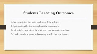 Students Learning Outcomes
After completion this unit, students will be able to:
1-Systematic reflection throughout the coursework
2- Identify key questions for their own role as novice teachers
3- Understand the issues in becoming a reflective practitioner
 