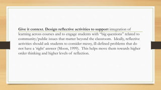 Give it context. Design reflective activities to support integration of
learning across courses and to engage students with “big questions” related to
community/public issues that matter beyond the classroom. Ideally, reflective
activities should ask students to consider messy, ill-defined problems that do
not have a ‘right’ answer (Moon, 1999). This helps move them towards higher
order thinking and higher levels of reflection.
 