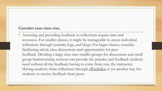 Consider your class size.
• Assessing and providing feedback to reflections require time and
resources. For smaller classes, it might be manageable to assess individual
reflections through journals, logs, and blogs. For larger classes, consider
facilitating whole class discussions and opportunities for peer
feedback. Dividing a large class into smaller groups for discussions and small
group brainstorming sessions can provide the practice and feedback students
need without all the feedback having to come from you, the instructor.
Having students share reflections through ePortfolios is yet another way for
students to receive feedback from peers
 