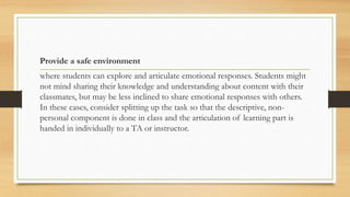Provide a safe environment
where students can explore and articulate emotional responses. Students might
not mind sharing their knowledge and understanding about content with their
classmates, but may be less inclined to share emotional responses with others.
In these cases, consider splitting up the task so that the descriptive, non-
personal component is done in class and the articulation of learning part is
handed in individually to a TA or instructor.
 