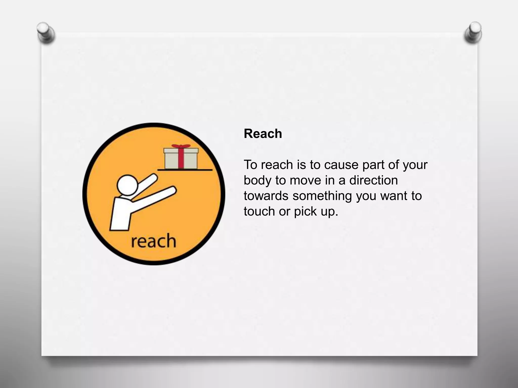 Reach
To reach is to cause part of your
body to move in a direction
towards something you want to
touch or pick up.