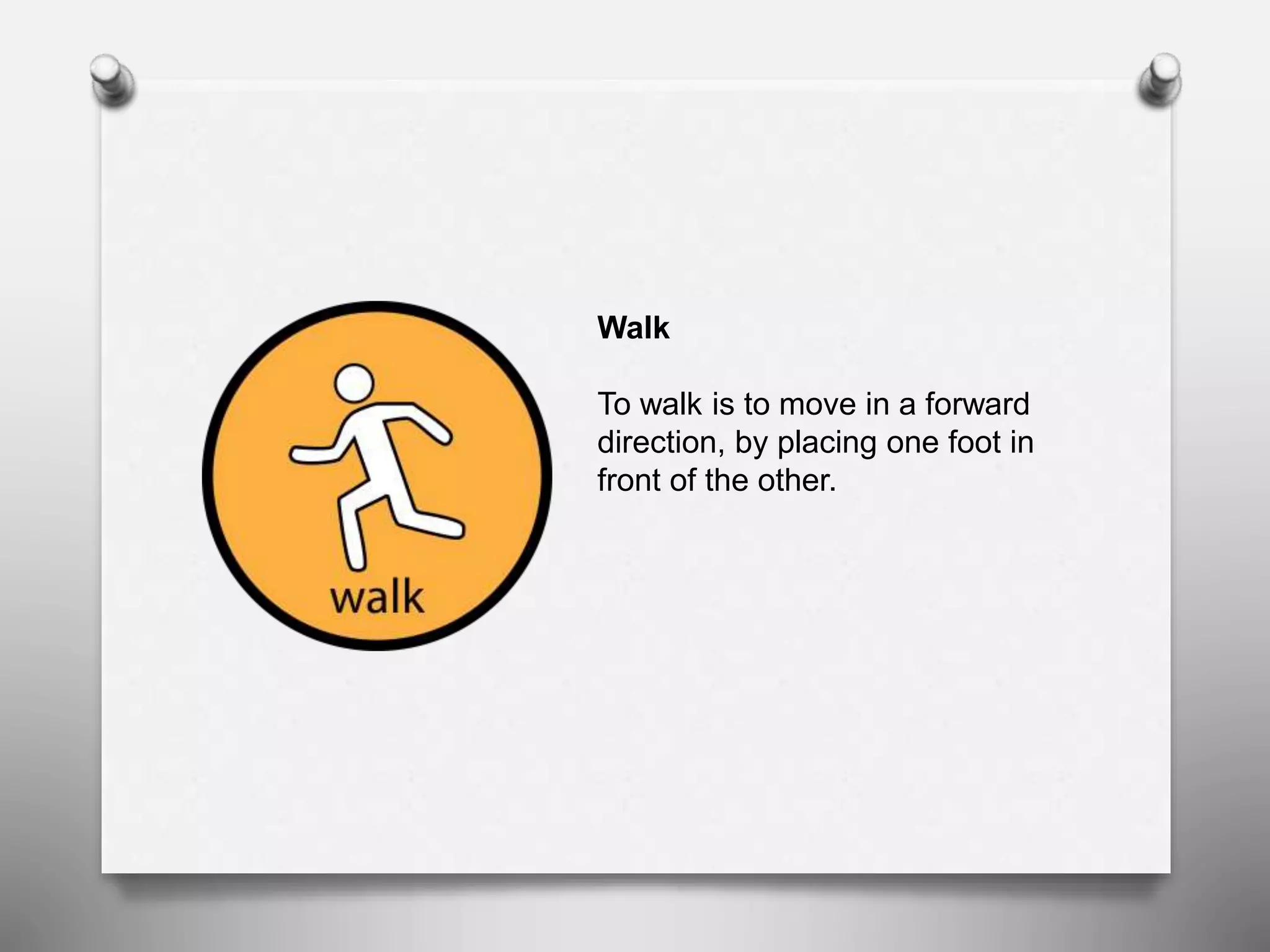 Walk
To walk is to move in a forward
direction, by placing one foot in
front of the other.