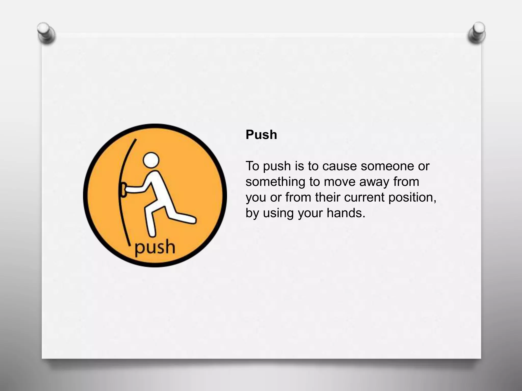 Push
To push is to cause someone or
something to move away from
you or from their current position,
by using your hands.