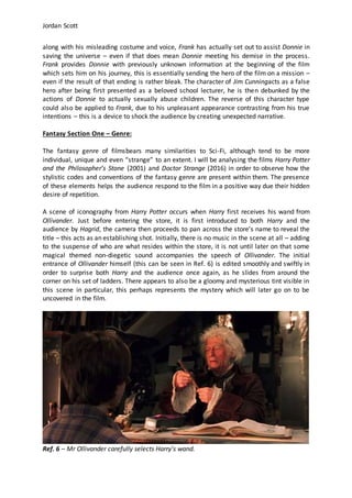 Jordan Scott
along with his misleading costume and voice, Frank has actually set out to assist Donnie in
saving the universe – even if that does mean Donnie meeting his demise in the process.
Frank provides Donnie with previously unknown information at the beginning of the film
which sets him on his journey, this is essentially sending the hero of the film on a mission –
even if the result of that ending is rather bleak. The character of Jim Cunningacts as a false
hero after being first presented as a beloved school lecturer, he is then debunked by the
actions of Donnie to actually sexually abuse children. The reverse of this character type
could also be applied to Frank, due to his unpleasant appearance contrasting from his true
intentions – this is a device to shock the audience by creating unexpected narrative.
Fantasy Section One – Genre:
The fantasy genre of filmsbears many similarities to Sci-Fi, although tend to be more
individual, unique and even “strange” to an extent. I will be analysing the films Harry Potter
and the Philosopher’s Stone (2001) and Doctor Strange (2016) in order to observe how the
stylistic codes and conventions of the fantasy genre are present within them. The presence
of these elements helps the audience respond to the film in a positive way due their hidden
desire of repetition.
A scene of iconography from Harry Potter occurs when Harry first receives his wand from
Ollivander. Just before entering the store, it is first introduced to both Harry and the
audience by Hagrid, the camera then proceeds to pan across the store’s name to reveal the
title – this acts as an establishing shot. Initially, there is no music in the scene at all – adding
to the suspense of who are what resides within the store, it is not until later on that some
magical themed non-diegetic sound accompanies the speech of Ollivander. The initial
entrance of Ollivander himself (this can be seen in Ref. 6) is edited smoothly and swiftly in
order to surprise both Harry and the audience once again, as he slides from around the
corner on his set of ladders. There appears to also be a gloomy and mysterious tint visible in
this scene in particular, this perhaps represents the mystery which will later go on to be
uncovered in the film.
Ref. 6 – Mr Ollivander carefully selects Harry’s wand.
 