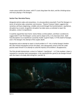 create unease within the viewer, with IT’s iconic drag down the drain, and the shrieking noises
and music playing in The Strangers.
Section Two- Narrative Theory
Alongside stylistic codes and conventions, it is also possible to view both IT and The Strangers in
terms of narrative code, convention and structure. Theorist Tsetzvan Todorv suggests that
narratives will have a beginning, a middle and an end through five transformations: equilibrium,
disruption by an event, recognition disruption has taken place, an attempt to repair the
disruption, a return to equilibrium.
It could be argued that most horror stories follow a similar pattern, and there is evidence to
suggest both IT and The Strangers can be seen to adapt to this, in its most basic form. Both
have disruptions to an equilibrium caused by murder (a genre trope), in IT the death of Georgie,
and in The Strangers the attempt of the couples death.
Recognition and an attempt to repair is clearly evident in IT – this is led by Georgie’s brother
Bill, who initially investigates to hunt him down, and subsequently arrives at the the under
ground sewer himself in an attempt to solve the mystery of his brother’s disappearance.
The films do both demonstrate a return to Todorov’s ‘equilibrium’ – in IT, the murderer clown is
revealed (in a narrative twist commonplace in the mystery/thriller genre) to be Georgie himself
with the clown in his body after killing him. (see Ref. 4).
Ref. 4.
 