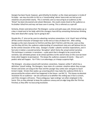 Georgie has been found, however, gets killed by his brother as the clown pennywise is inside of
his body – we may also refer to this as a ‘closed ending’ where loose ends are tied up and
storylines are presented clearly. This is normally seen as reassuring to an audience as the
‘threat’ has been discovered and solved. Moreover, this could create shock to the audience as
his brother killed him and may not have seen it coming. This is referred as a spin off.
Similarly, Kristen and James from The Strangers survive and walk away safe. Kristen wakes up as
a boy is stood next to her body whilst the strangers have left by unmasking themselves thinking
they were dead after saying “you’re going to die”.
Despite this, IT also can be seen to subverting narrative conventions in its ‘shock’ twist of killing
off the central character of Georgie near to the end as it was all about him. After setting
Georgie as the main character to find him and they don’t find him until the end, soon as they
see him they kill him, the audience understanding of conventional story arcs will believe him to
be the central character of the story. Georgie’s murder subverts narrative expectations, and in
fact sets in motion a second narrative ‘disruption’ which forms the actual central narrative.
This technique is common in narratives – a plot point that is thought to be crucial to the
narrative, but ultimately proves to be almost pointless to the overall story (in this case we never
know what happens to pennywise). This keeps the audience unaware of events – they can’t
predict what will happen. For IT this is an advantage, as it keeps suspense high.
The Strangers also plays around with narrative convention, however unlike IT which has a
definitive ‘closed’ ending. The Strangers, have more of a common storyline where they escape.
Kristen and James are lying on the floor and the younger boy comes over and goes to touch
kristen’s body– Kristen then wakes up screaming which may make the audience think she is
possessed by the actions which has happened in the house- see Ref. 5). This leaves no absolute
resolution for an audience – we are confused as to whether the ending was in fact a scream,
and if the strangers still exists. These ambiguous ‘open endings’ are often employed in the
horror film, as they attempt to keep the audience uneasy and on edge long after the filmhas
finished, as they offer no reassuring resolution.
 