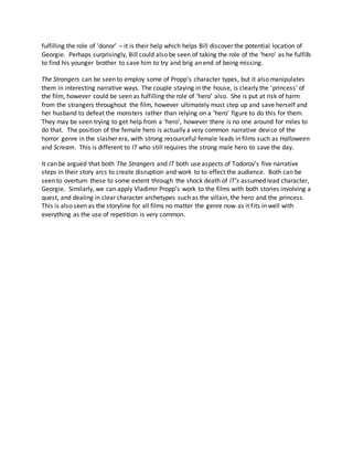 fulfilling the role of ‘donor’ – it is their help which helps Bill discover the potential location of
Georgie. Perhaps surprisingly, Bill could also be seen of taking the role of the ‘hero’ as he fulfills
to find his younger brother to save him to try and brig an end of being missing.
The Strangers can be seen to employ some of Propp’s character types, but it also manipulates
them in interesting narrative ways. The couple staying in the house, is clearly the ‘princess’ of
the film, however could be seen as fulfilling the role of ‘hero’ also. She is put at risk of harm
from the strangers throughout the film, however ultimately must step up and save herself and
her husband to defeat the monsters rather than relying on a ‘hero’ figure to do this for them.
They may be seen trying to get help from a ‘hero’, however there is no one around for miles to
do that. The position of the female hero is actually a very common narrative device of the
horror genre in the slasher era, with strong resourceful female leads in films such as Halloween
and Scream. This is different to IT who still requires the strong male hero to save the day.
It can be argued that both The Strangers and IT both use aspects of Todorov’s five narrative
steps in their story arcs to create disruption and work to to effect the audience. Both can be
seen to overturn these to some extent through the shock death of IT’s assumed lead character,
Georgie. Similarly, we can apply Vladimir Propp’s work to the films with both stories involving a
quest, and dealing in clear character archetypes such as the villain, the hero and the princess.
This is also seen as the storyline for all films no matter the genre now as it fits in well with
everything as the use of repetition is very common.
 