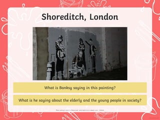 Shoreditch, London
What is Banksy saying in this painting?
What is he saying about the elderly and the young people in society?
 