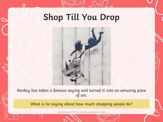 Shop Till You Drop
Banksy has taken a famous saying and turned it into an amusing piece
of art.
What is he saying about how much shopping people do?
 