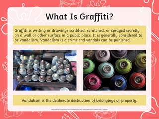What Is Graffiti?
Graffiti is writing or drawings scribbled, scratched, or sprayed secretly
on a wall or other surface in a public place. It is generally considered to
be vandalism. Vandalism is a crime and vandals can be punished.
Vandalism is the deliberate destruction of belongings or property.
 
