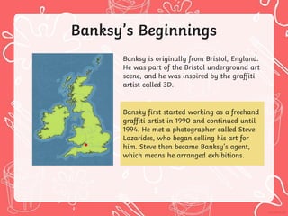 Banksy’s Beginnings
Banksy is originally from Bristol, England.
He was part of the Bristol underground art
scene, and he was inspired by the graffiti
artist called 3D.
Bansky first started working as a freehand
graffiti artist in 1990 and continued until
1994. He met a photographer called Steve
Lazarides, who began selling his art for
him. Steve then became Banksy’s agent,
which means he arranged exhibitions.
 