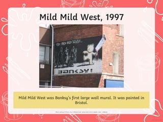 Mild Mild West, 1997
Mild Mild West was Banksy’s first large wall mural. It was painted in
Bristol.
 