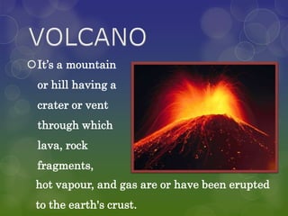 It’s a mountain
 or hill having a
 crater or vent
 through which
 lava, rock
 fragments,
 hot vapour, and gas are or have been erupted
 to the earth's crust.
 