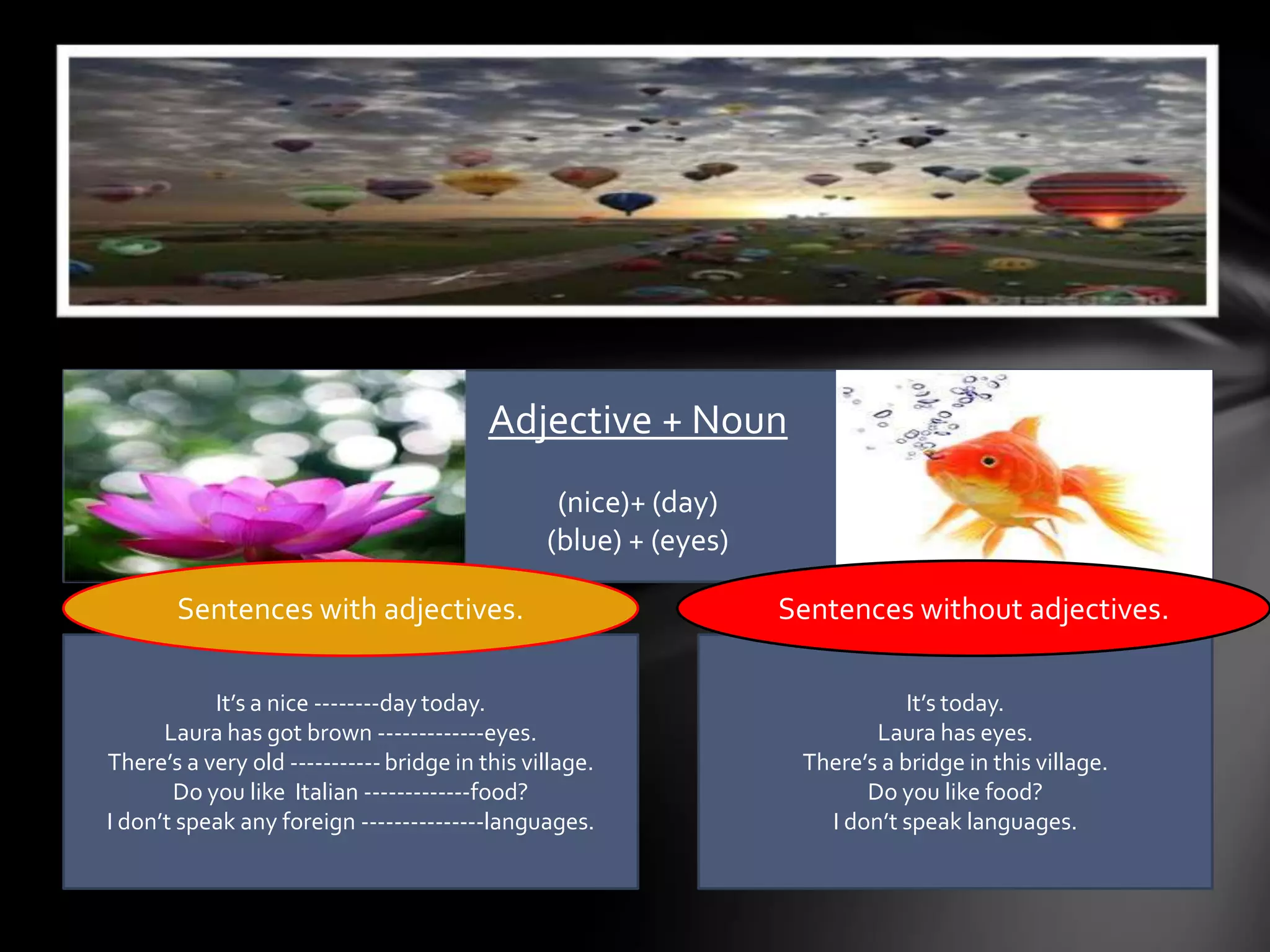 Adjective + Noun
                                                 (nice)+ (day)
                                                (blue) + (eyes)

       Sentences with adjectives.                                 Sentences without adjectives.

           It’s a nice --------day today.                                     It’s today.
      Laura has got brown -------------eyes.                              Laura has eyes.
There’s a very old ----------- bridge in this village.             There’s a bridge in this village.
       Do you like Italian -------------food?                            Do you like food?
I don’t speak any foreign ---------------languages.                  I don’t speak languages.
 