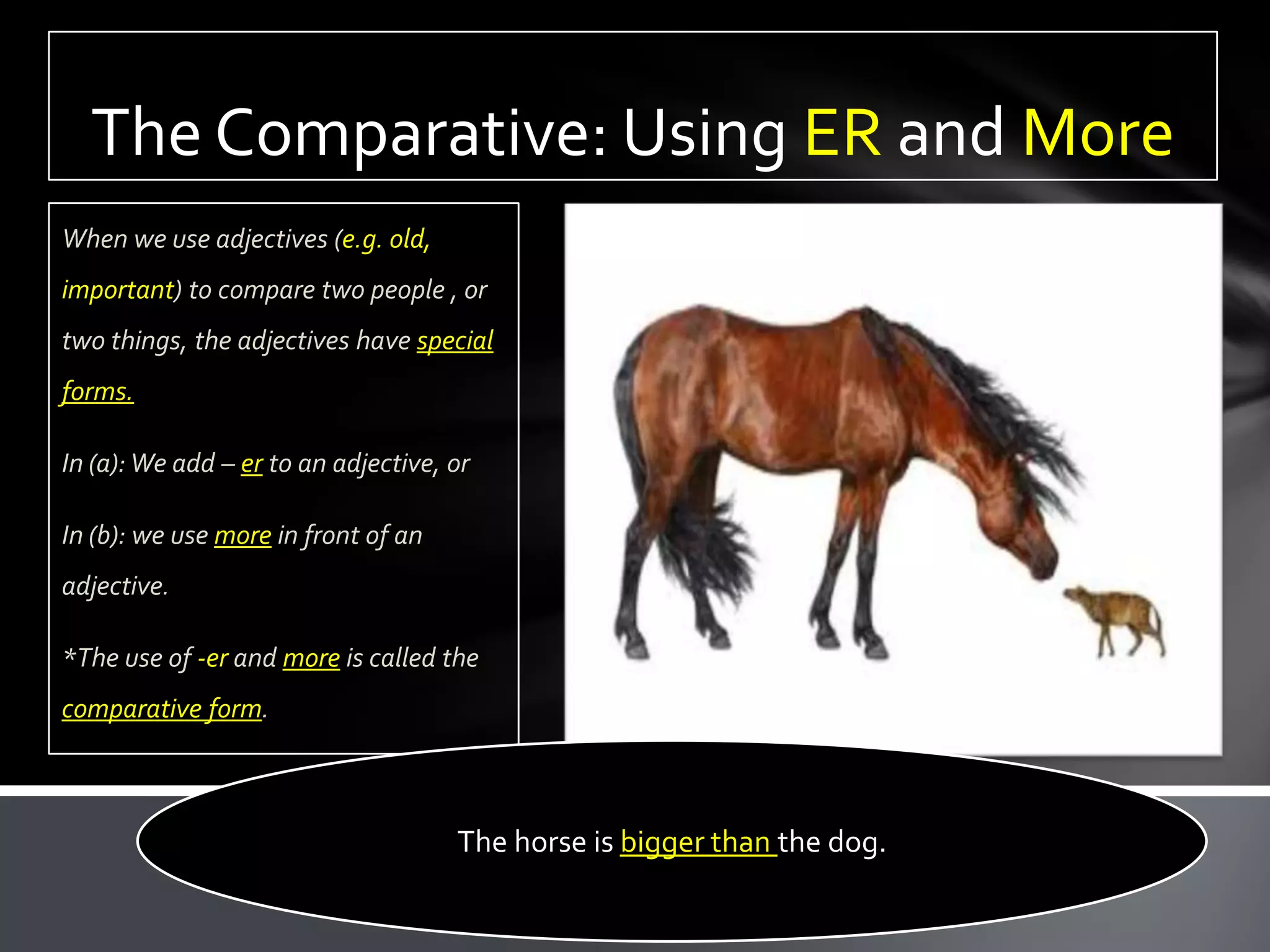 The Comparative: Using ER and More
When we use adjectives (e.g. old,
important) to compare two people , or
two things, the adjectives have special
forms.

In (a): We add – er to an adjective, or

In (b): we use more in front of an
adjective.

*The use of -er and more is called the
comparative form.



                                     The horse is bigger than the dog.
 