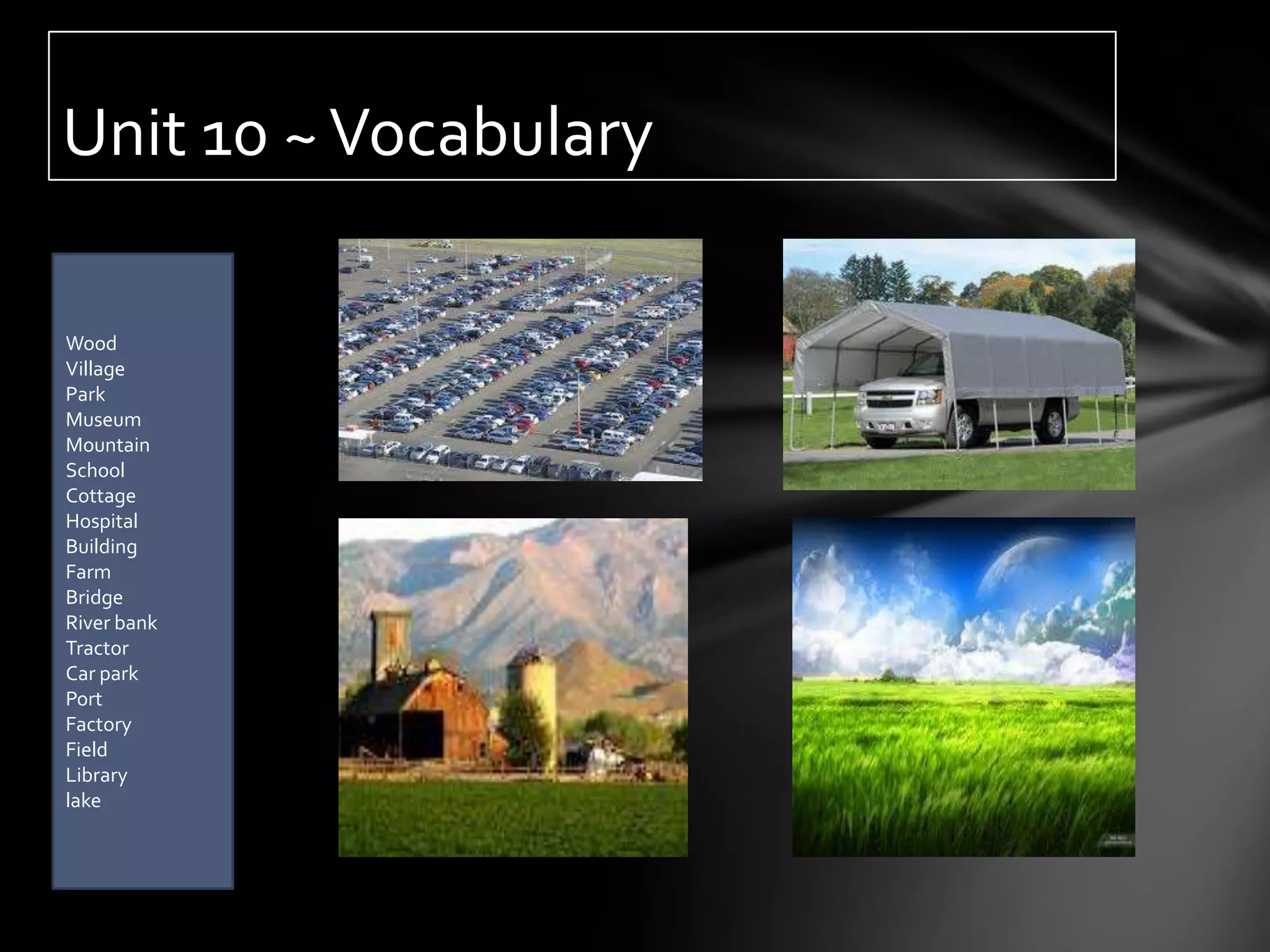 Unit 10 ~ Vocabulary

Wood
Village
Park
Museum
Mountain
School
Cottage
Hospital
Building
Farm
Bridge
River bank
Tractor
Car park
Port
Factory
Field
Library
lake
 