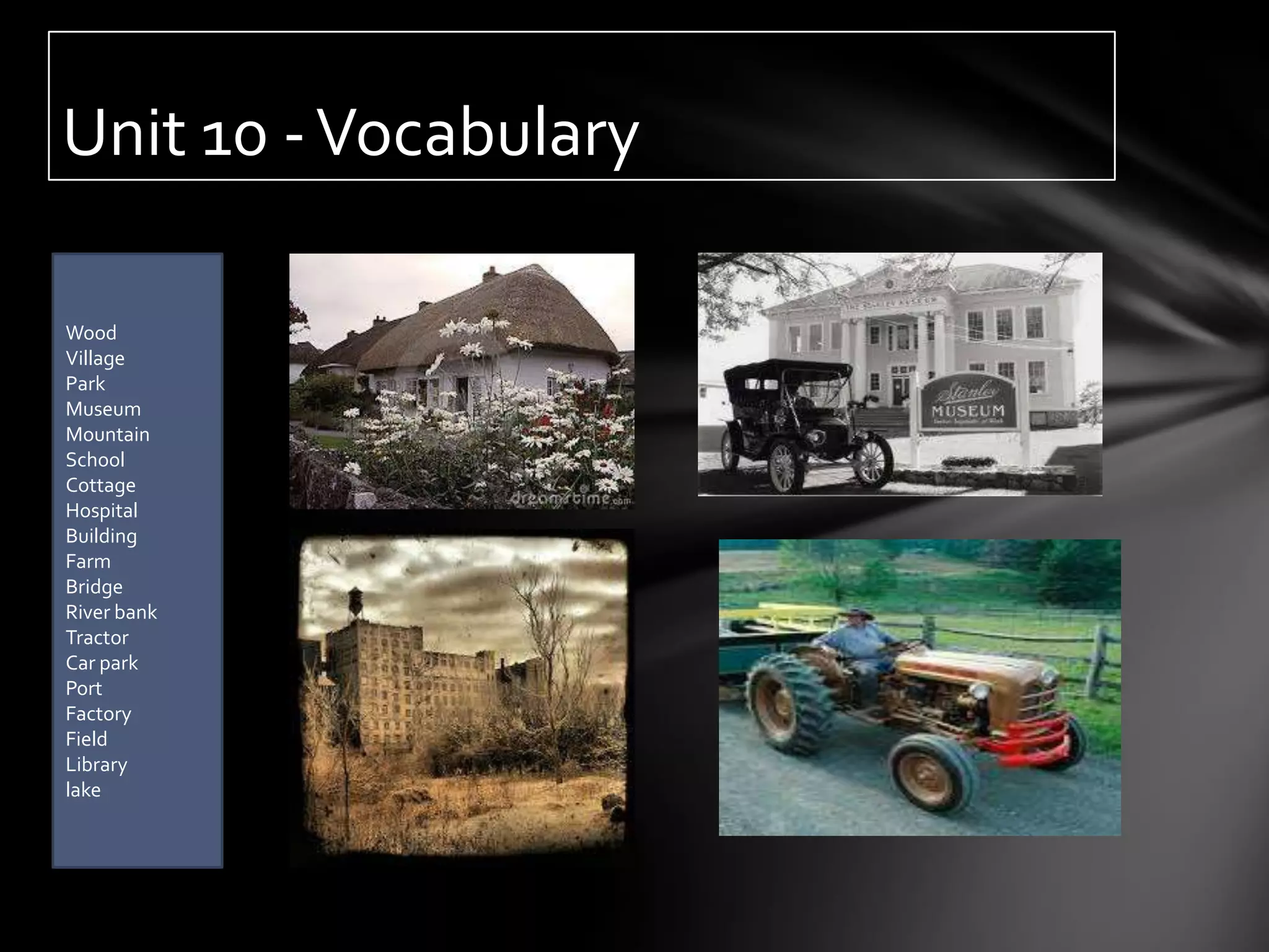 Unit 10 - Vocabulary

Wood
Village
Park
Museum
Mountain
School
Cottage
Hospital
Building
Farm
Bridge
River bank
Tractor
Car park
Port
Factory
Field
Library
lake
 
