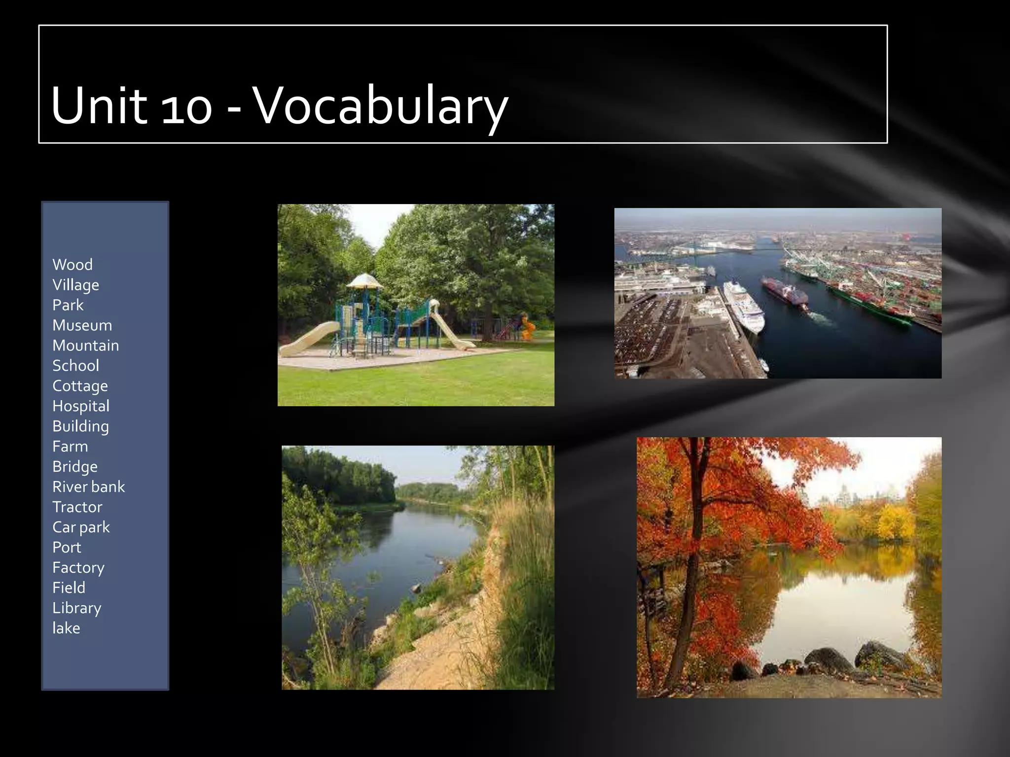 Unit 10 - Vocabulary

Wood
Village
Park
Museum
Mountain
School
Cottage
Hospital
Building
Farm
Bridge
River bank
Tractor
Car park
Port
Factory
Field
Library
lake
 