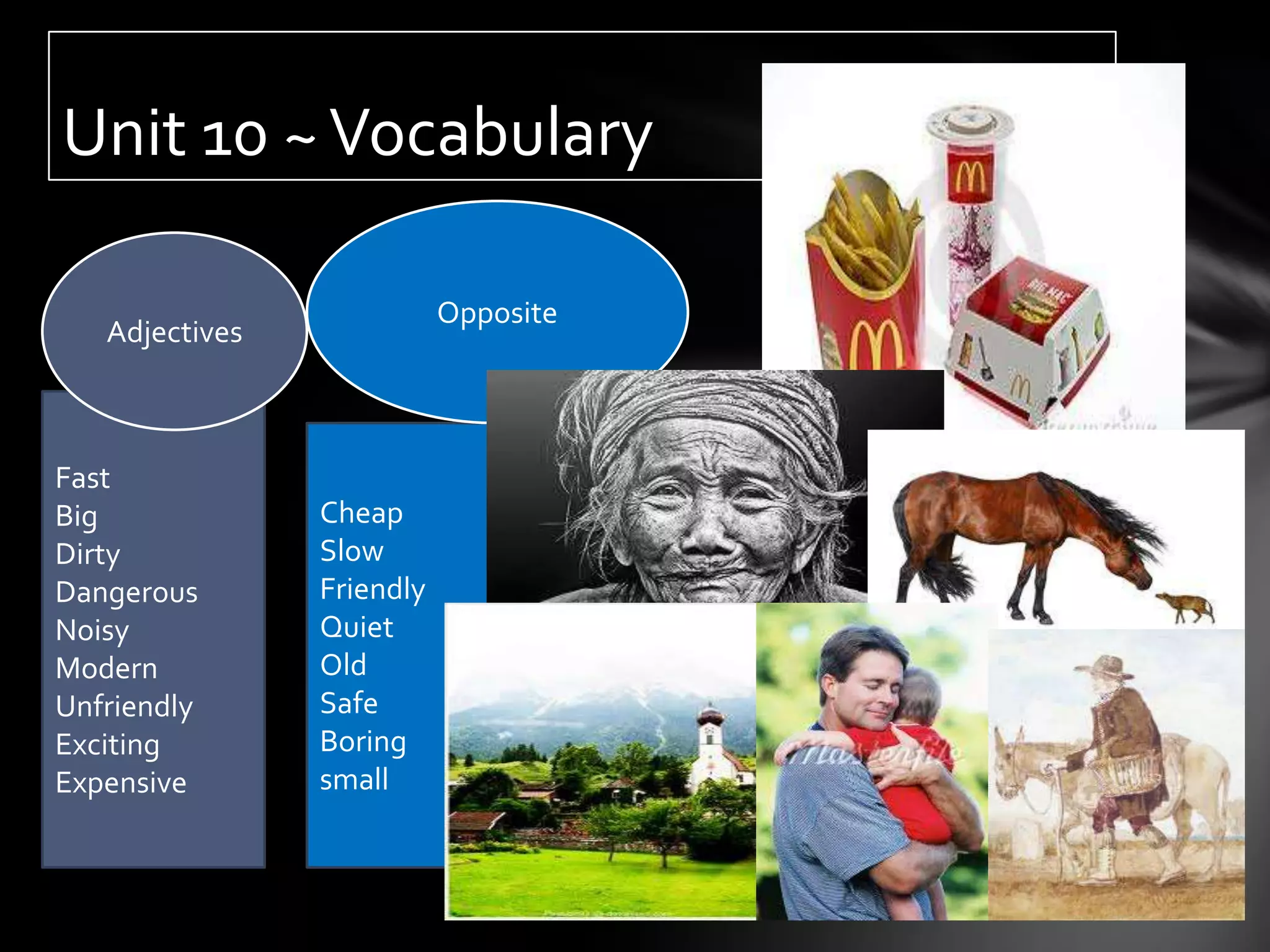 Unit 10 ~ Vocabulary

                           Opposite
   Adjectives



Fast
Big             Cheap
Dirty           Slow
Dangerous       Friendly
Noisy           Quiet
Modern          Old
Unfriendly      Safe
Exciting        Boring
Expensive       small
 
