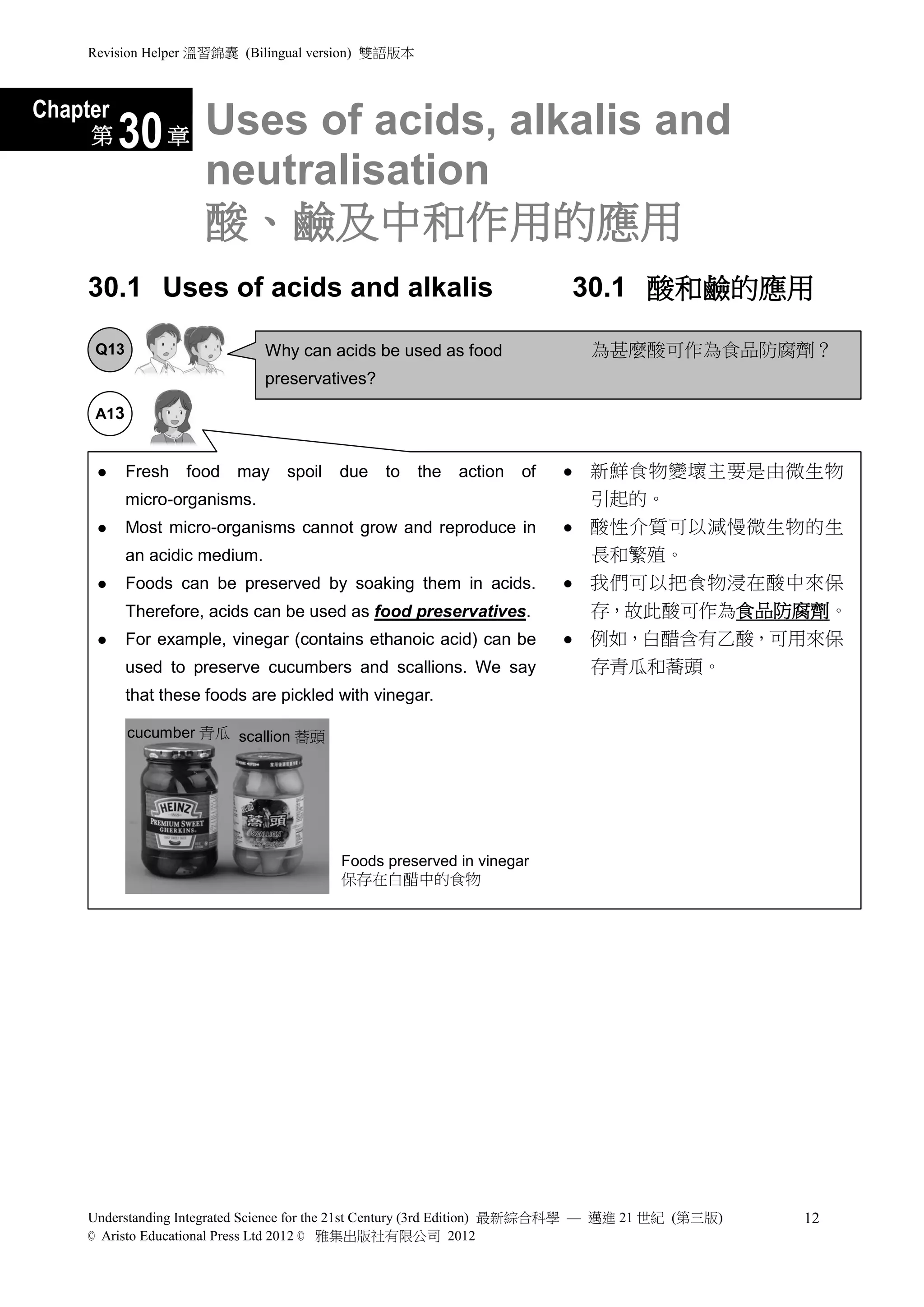 Revision Helper 溫習錦囊 (Bilingual version) 雙語版本



Chapter
     第    30 章 Uses of acids, alkalis and
                      neutralisation
                      酸、鹼及中和作用的應用
     30.1 Uses of acids and alkalis                                       30.1 酸和鹼的應用

      Q13                       Why can acids be used as food                 為甚麼酸可作為食品防腐劑？
                                preservatives?

      A13


           Fresh   food   may    spoil   due    to   the   action   of      新鮮食物變壞主要是由微生物
            micro-organisms.                                                  引起的。
           Most micro-organisms cannot grow and reproduce in                酸性介質可以減慢微生物的生
            an acidic medium.                                                 長和繁殖。
           Foods can be preserved by soaking them in acids.                 我們可以把食物浸在酸中來保
            Therefore, acids can be used as food preservatives.               存，故此酸可作為食品防腐劑。
           For example, vinegar (contains ethanoic acid) can be             例如，白醋含有乙酸，可用來保
            used to preserve cucumbers and scallions. We say                  存青瓜和蕎頭。
            that these foods are pickled with vinegar.

            cucumber 青瓜 scallion 蕎頭




                                          Foods preserved in vinegar
                                          保存在白醋中的食物




     Understanding Integrated Science for the 21st Century (3rd Edition) 最新綜合科學 — 邁進 21 世紀 (第三版)   12
     © Aristo Educational Press Ltd 2012 © 雅集出版社有限公司 2012
 
