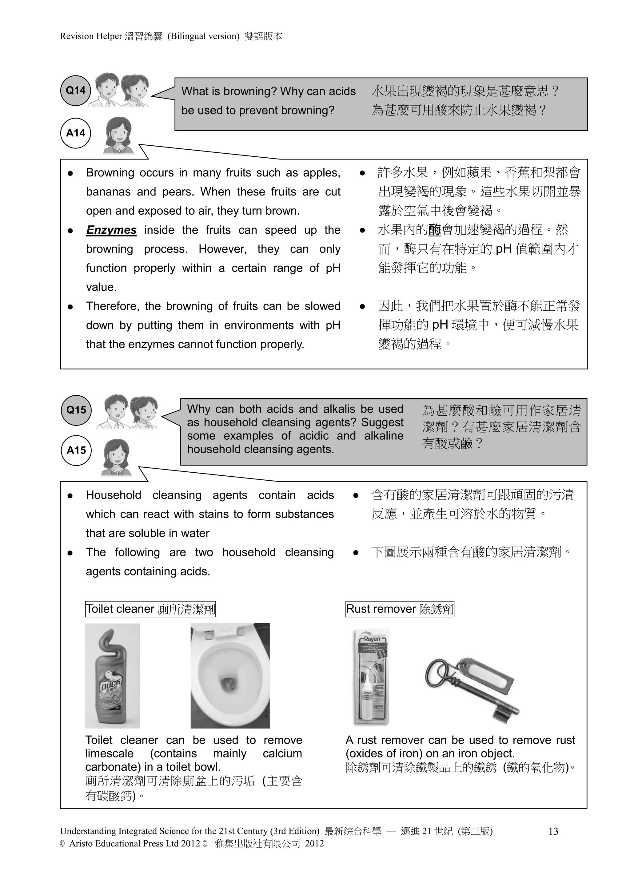 Revision Helper 溫習錦囊 (Bilingual version) 雙語版本




 Q14                      What is browning? Why can acids            水果出現變褐的現象是甚麼意思？
                          be used to prevent browning?               為甚麼可用酸來防止水果變褐？
 A14


      Browning occurs in many fruits such as apples,               許多水果，例如蘋果、香蕉和梨都會
       bananas and pears. When these fruits are cut                  出現變褐的現象。這些水果切開並暴
       open and exposed to air, they turn brown.                     露於空氣中後會變褐。
      Enzymes inside the fruits can speed up the                   水果內的酶會加速變褐的過程。然
       browning process. However, they can only                      而，酶只有在特定的 pH 值範圍內才
       function properly within a certain range of pH                能發揮它的功能。
       value.
      Therefore, the browning of fruits can be slowed              因此，我們把水果置於酶不能正常發
       down by putting them in environments with pH                  揮功能的 pH 環境中，便可減慢水果
       that the enzymes cannot function properly.                    變褐的過程。




 Q15                       Why can both acids and alkalis be used           為甚麼酸和鹼可用作家居清
                           as household cleansing agents? Suggest           潔劑？有甚麼家居清潔劑含
                           some examples of acidic and alkaline
                           household cleansing agents.                      有酸或鹼？
 A15



      Household cleansing agents contain acids                     含有酸的家居清潔劑可跟頑固的污漬
       which can react with stains to form substances                反應，並產生可溶於水的物質。
       that are soluble in water
      The following are two household cleansing                    下圖展示兩種含有酸的家居清潔劑。
       agents containing acids.


       Toilet cleaner 廁所清潔劑                                 Rust remover 除銹劑




     Toilet cleaner can be used to remove                   A rust remover can be used to remove rust
     limescale (contains mainly calcium                     (oxides of iron) on an iron object.
     carbonate) in a toilet bowl.                           除銹劑可清除鐵製品上的鐵銹 (鐵的氧化物)。
     廁所清潔劑可清除廁盆上的污垢 (主要含
     有碳酸鈣)。

Understanding Integrated Science for the 21st Century (3rd Edition) 最新綜合科學 — 邁進 21 世紀 (第三版)    13
© Aristo Educational Press Ltd 2012 © 雅集出版社有限公司 2012
 