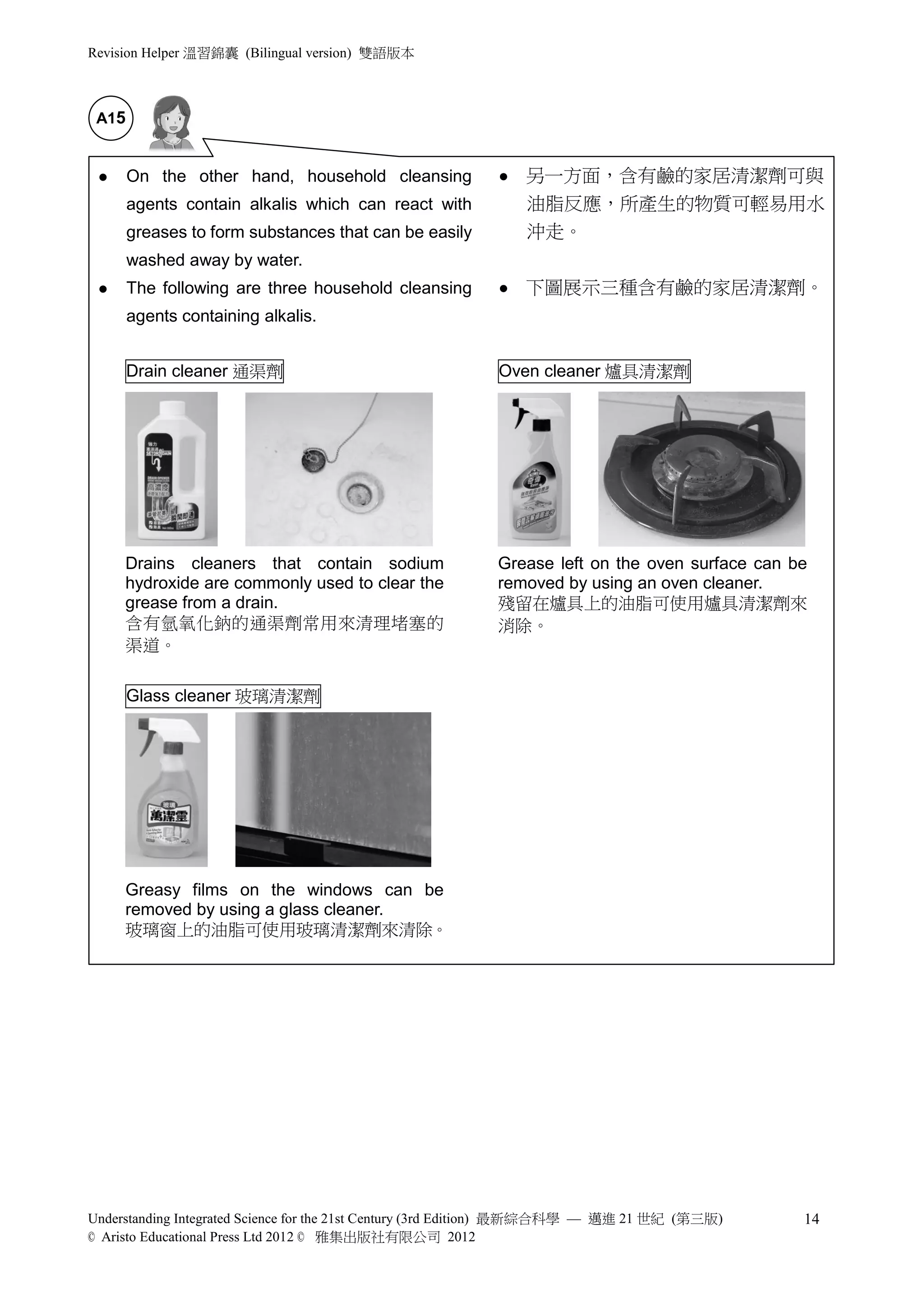 Revision Helper 溫習錦囊 (Bilingual version) 雙語版本



 A15


      On the other hand, household cleansing                另一方面，含有鹼的家居清潔劑可與
       agents contain alkalis which can react with            油脂反應，所產生的物質可輕易用水
       greases to form substances that can be easily          沖走。
       washed away by water.
      The following are three household cleansing           下圖展示三種含有鹼的家居清潔劑。
       agents containing alkalis.


       Drain cleaner 通渠劑                                  Oven cleaner 爐具清潔劑




     Drains cleaners that contain sodium                  Grease left on the oven surface can be
     hydroxide are commonly used to clear the             removed by using an oven cleaner.
     grease from a drain.                                 殘留在爐具上的油脂可使用爐具清潔劑來
     含有氫氧化鈉的通渠劑常用來清理堵塞的                                   消除。
     渠道。

       Glass cleaner 玻璃清潔劑




     Greasy films on the windows can be
     removed by using a glass cleaner.
     玻璃窗上的油脂可使用玻璃清潔劑來清除。




Understanding Integrated Science for the 21st Century (3rd Edition) 最新綜合科學 — 邁進 21 世紀 (第三版)    14
© Aristo Educational Press Ltd 2012 © 雅集出版社有限公司 2012
 