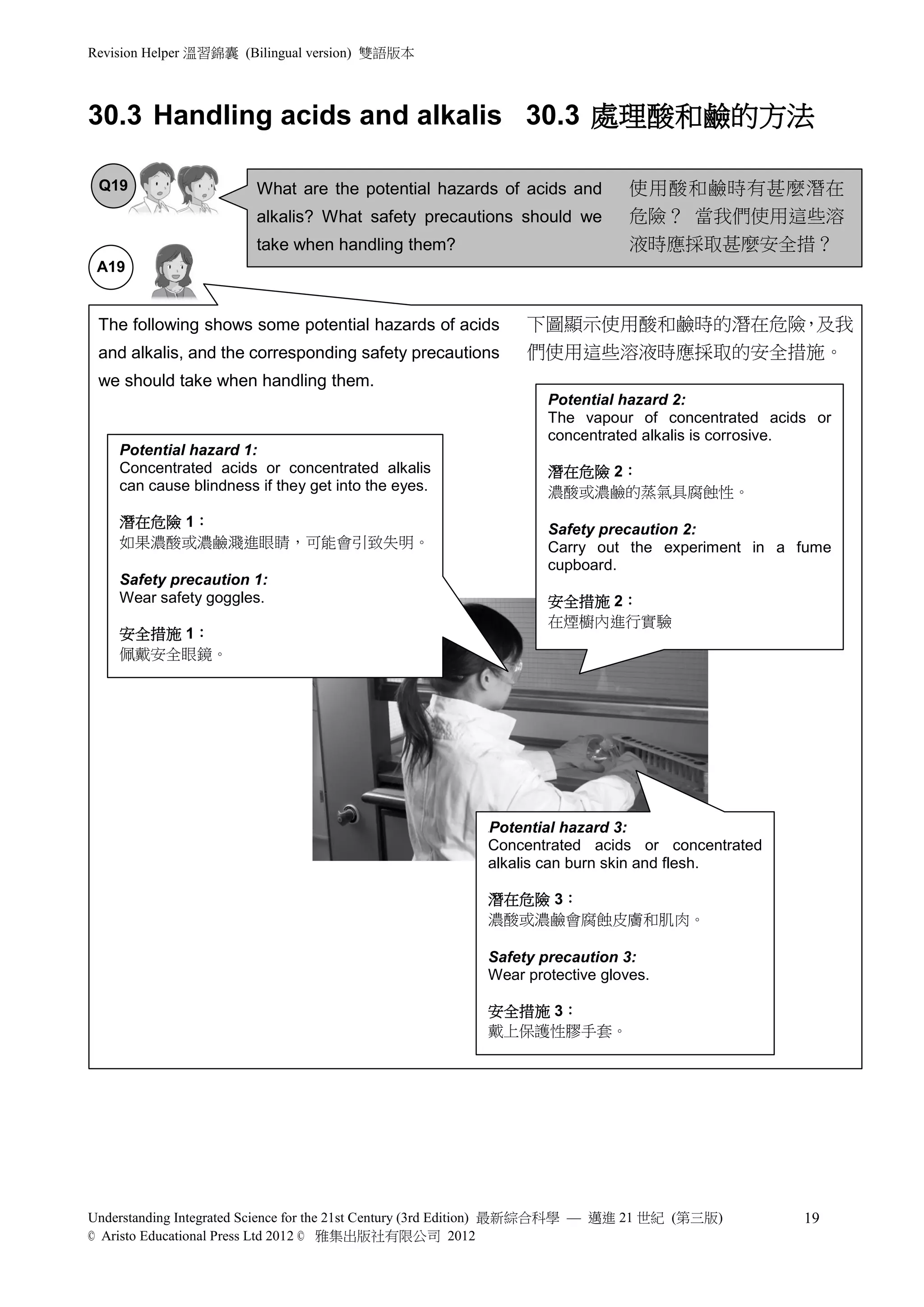 Revision Helper 溫習錦囊 (Bilingual version) 雙語版本



30.3 Handling acids and alkalis 30.3 處理酸和鹼的方法

 Q19                    What are the potential hazards of acids and          使用酸和鹼時有甚麼潛在
                        alkalis? What safety precautions should we           危險？ 當我們使用這些溶
                        take when handling them?                             液時應採取甚麼安全措？
 A19                    Wash the affected area with slow running
                     water for at least 10 minutes to avoid further
 The following shows damage to it. hazards of acids
                     some potential                       下圖顯示使用酸和鹼時的潛在危險 及我
                                                                         ，
 and alkalis, and the corresponding safety precautions        們使用這些溶液時應採取的安全措施。
 we should take when handling them.
                                                                 Potential hazard 2:
                                                                 The vapour of concentrated acids or
                                                                 concentrated alkalis is corrosive.
    Potential hazard 1:
    Concentrated acids or concentrated alkalis                   潛在危險 2：
    can cause blindness if they get into the eyes.               濃酸或濃鹼的蒸氣具腐蝕性。
    潛在危險 1：                                                      Safety precaution 2:
    如果濃酸或濃鹼濺進眼睛，可能會引致失明。                                         Carry out the experiment in a fume
                                                                 cupboard.
    Safety precaution 1:
    Wear safety goggles.                                         安全措施 2：
                                                                 在煙櫥內進行實驗
    安全措施 1：
    佩戴安全眼鏡。




                                                         Potential hazard 3:
                                                         P




                                                         Concentrated acids or concentrated
                                                         alkalis can burn skin and flesh.

                                                         潛在危險 3：
                                                         濃酸或濃鹼會腐蝕皮膚和肌肉。

                                                         Safety precaution 3:
                                                         Wear protective gloves.

                                                         安全措施 3：
                                                         戴上保護性膠手套。




Understanding Integrated Science for the 21st Century (3rd Edition) 最新綜合科學 — 邁進 21 世紀 (第三版)     19
© Aristo Educational Press Ltd 2012 © 雅集出版社有限公司 2012
 