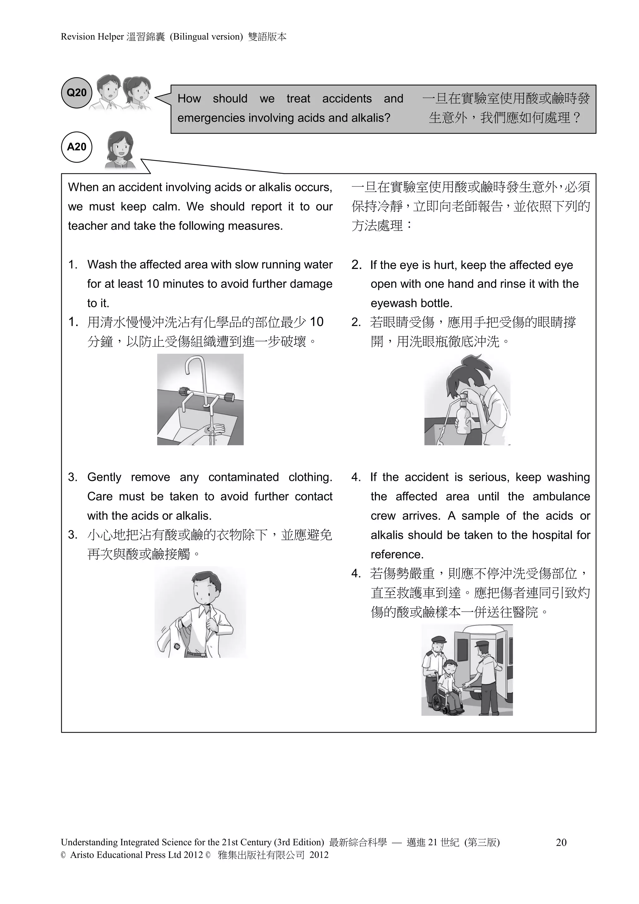 Revision Helper 溫習錦囊 (Bilingual version) 雙語版本




 Q20
                         How should      we     treat   accidents and     一旦在實驗室使用酸或鹼時發
                         emergencies involving acids and alkalis?          生意外，我們應如何處理？

 A20


 When an accident involving acids or alkalis occurs,        一旦在實驗室使用酸或鹼時發生意外 必須
                                                                            ，
 we must keep calm. We should report it to our              保持冷靜，立即向老師報告，並依照下列的
 teacher and take the following measures.                   方法處理：


 1. Wash the affected area with slow running water          2. If the eye is hurt, keep the affected eye
       for at least 10 minutes to avoid further damage          open with one hand and rinse it with the
       to it.                                                   eyewash bottle.
 1. 用清水慢慢沖洗沾有化學品的部位最少 10                                    2. 若眼睛受傷，應用手把受傷的眼睛撐
    分鐘，以防止受傷組織遭到進一步破壞。                                          開，用洗眼瓶徹底沖洗。




 3. Gently remove any contaminated clothing.                4. If the accident is serious, keep washing
       Care must be taken to avoid further contact              the affected area until the ambulance
       with the acids or alkalis.                               crew arrives. A sample of the acids or
 3. 小心地把沾有酸或鹼的衣物除下，並應避免                                         alkalis should be taken to the hospital for
       再次與酸或鹼接觸。                                                reference.
                                                            4. 若傷勢嚴重，則應不停沖洗受傷部位，
                                                                直至救護車到達。應把傷者連同引致灼
                                                                傷的酸或鹼樣本一併送往醫院。




Understanding Integrated Science for the 21st Century (3rd Edition) 最新綜合科學 — 邁進 21 世紀 (第三版)         20
© Aristo Educational Press Ltd 2012 © 雅集出版社有限公司 2012
 
