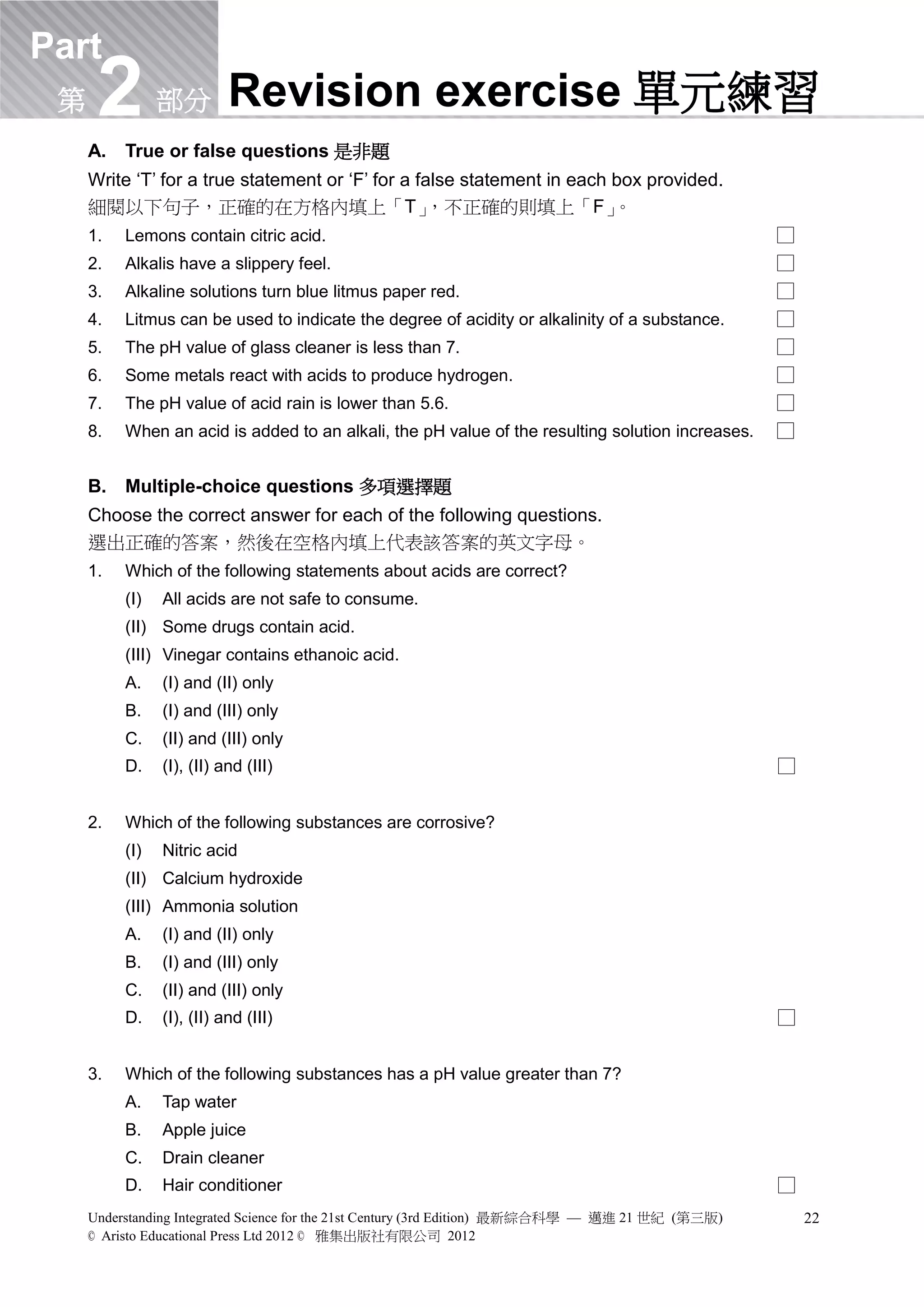 Part Revision Helper 溫習錦囊 (Bilingual version) 雙語版本


 第    2
     A.
                部分         Revision exercise 單元練習
          True or false questions 是非題
     Write ‘T’ for a true statement or ‘F’ for a false statement in each box provided.
     細閱以下句子，正確的在方格內填上「T」                          ，不正確的則填上「F」            。
     1.   Lemons contain citric acid.                                                              □
     2.   Alkalis have a slippery feel.                                                            □
     3.   Alkaline solutions turn blue litmus paper red.                                           □
     4.   Litmus can be used to indicate the degree of acidity or alkalinity of a substance.       □
     5.   The pH value of glass cleaner is less than 7.                                            □
     6.   Some metals react with acids to produce hydrogen.                                        □
     7.   The pH value of acid rain is lower than 5.6.                                             □
     8.   When an acid is added to an alkali, the pH value of the resulting solution increases.    □


     B.   Multiple-choice questions 多項選擇題
     Choose the correct answer for each of the following questions.
     選出正確的答案，然後在空格內填上代表該答案的英文字母。
     1.   Which of the following statements about acids are correct?
          (I)   All acids are not safe to consume.
          (II) Some drugs contain acid.
          (III) Vinegar contains ethanoic acid.
          A.    (I) and (II) only
          B.    (I) and (III) only
          C.    (II) and (III) only
          D.    (I), (II) and (III)                                                                □


     2.   Which of the following substances are corrosive?
          (I)   Nitric acid
          (II) Calcium hydroxide
          (III) Ammonia solution
          A.    (I) and (II) only
          B.    (I) and (III) only
          C.    (II) and (III) only
          D.    (I), (II) and (III)                                                                □


     3.   Which of the following substances has a pH value greater than 7?
          A.    Tap water
          B.    Apple juice
          C.    Drain cleaner
          D.    Hair conditioner                                                                   □
     Understanding Integrated Science for the 21st Century (3rd Edition) 最新綜合科學 — 邁進 21 世紀 (第三版)       22
     © Aristo Educational Press Ltd 2012 © 雅集出版社有限公司 2012
 