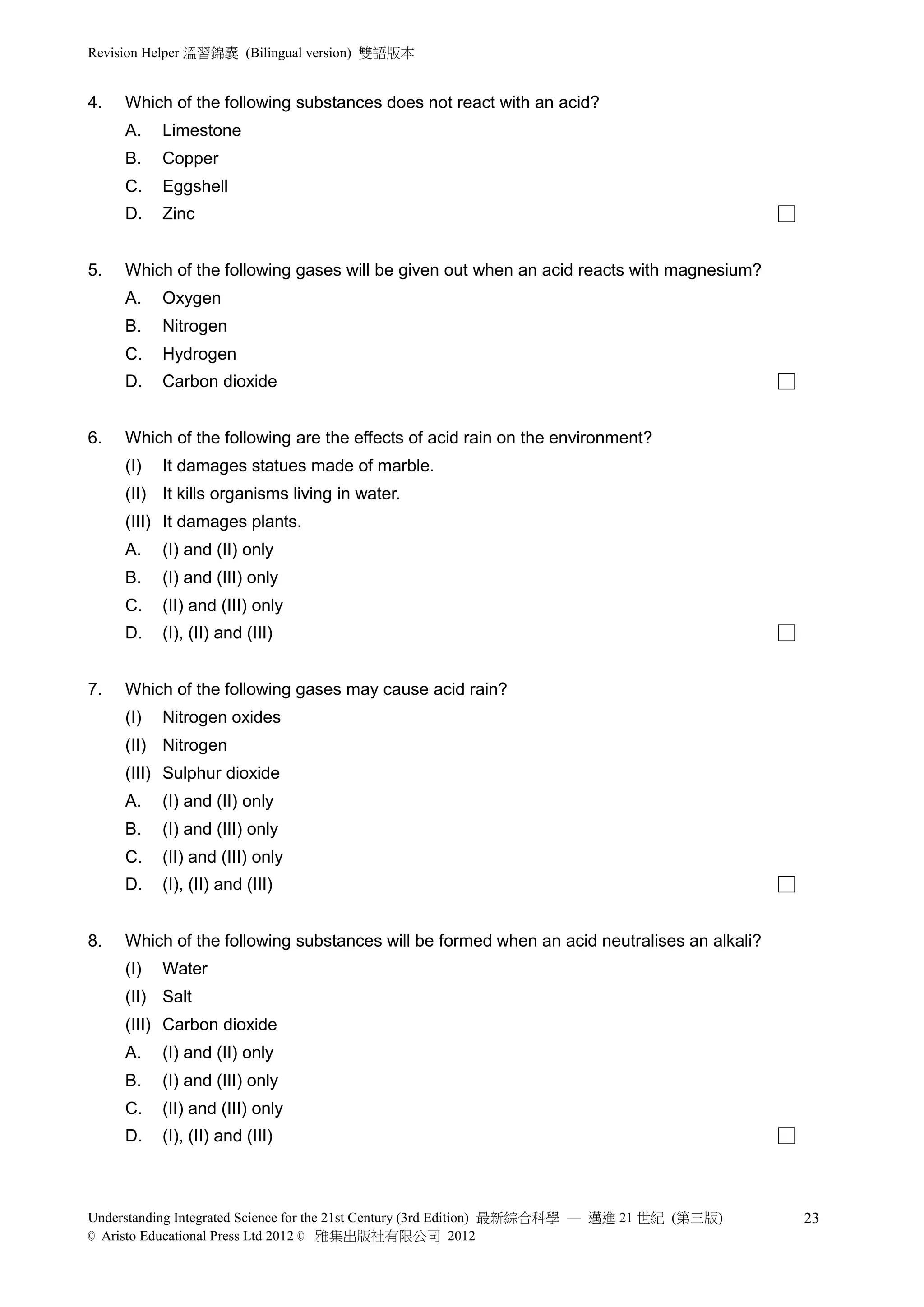 Revision Helper 溫習錦囊 (Bilingual version) 雙語版本


4.   Which of the following substances does not react with an acid?
     A.    Limestone
     B.    Copper
     C.    Eggshell
     D.    Zinc                                                                               □


5.   Which of the following gases will be given out when an acid reacts with magnesium?
     A.    Oxygen
     B.    Nitrogen
     C.    Hydrogen
     D.    Carbon dioxide                                                                     □


6.   Which of the following are the effects of acid rain on the environment?
     (I)   It damages statues made of marble.
     (II) It kills organisms living in water.
     (III) It damages plants.
     A.    (I) and (II) only
     B.    (I) and (III) only
     C.    (II) and (III) only
     D.    (I), (II) and (III)                                                                □


7.   Which of the following gases may cause acid rain?
     (I)   Nitrogen oxides
     (II) Nitrogen
     (III) Sulphur dioxide
     A.    (I) and (II) only
     B.    (I) and (III) only
     C.    (II) and (III) only
     D.    (I), (II) and (III)                                                                □


8.   Which of the following substances will be formed when an acid neutralises an alkali?
     (I)   Water
     (II) Salt
     (III) Carbon dioxide
     A.    (I) and (II) only
     B.    (I) and (III) only
     C.    (II) and (III) only
     D.    (I), (II) and (III)                                                                □



Understanding Integrated Science for the 21st Century (3rd Edition) 最新綜合科學 — 邁進 21 世紀 (第三版)       23
© Aristo Educational Press Ltd 2012 © 雅集出版社有限公司 2012
 