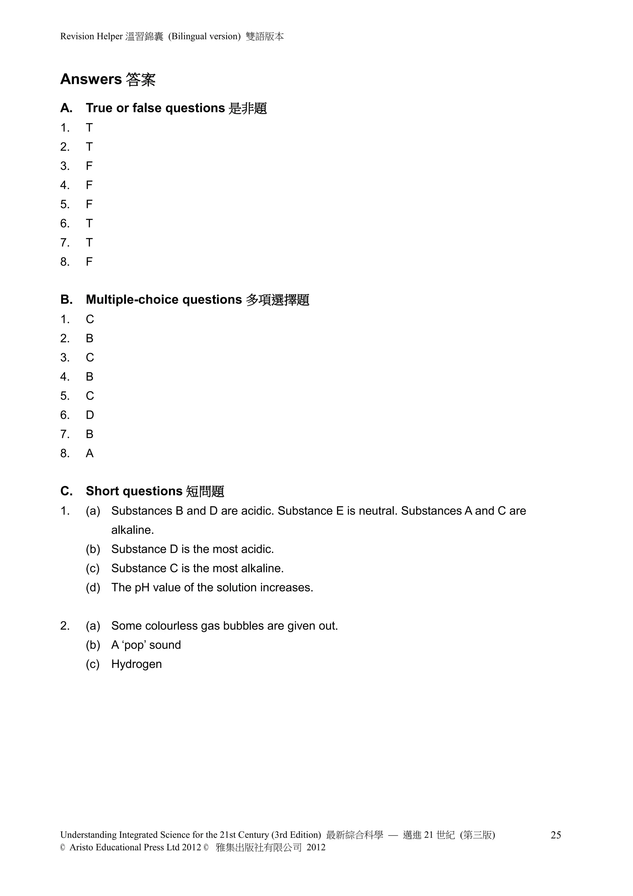 Revision Helper 溫習錦囊 (Bilingual version) 雙語版本



Part   Answers 答案
       A.   True or false questions 是非題
       1.   T
       2.   T
       3.   F
       4.   F
       5.   F
       6.   T
       7.   T
       8.   F


       B.   Multiple-choice questions 多項選擇題
       1.   C
       2.   B
       3.   C
       4.   B
       5.   C
       6.   D
       7.   B
       8.   A


       C.   Short questions 短問題
       1.   (a) Substances B and D are acidic. Substance E is neutral. Substances A and C are
                  alkaline.
            (b) Substance D is the most acidic.
            (c)   Substance C is the most alkaline.
            (d) The pH value of the solution increases.


       2.   (a) Some colourless gas bubbles are given out.
            (b) A ‘pop’ sound
            (c)   Hydrogen




       Understanding Integrated Science for the 21st Century (3rd Edition) 最新綜合科學 — 邁進 21 世紀 (第三版)   25
       © Aristo Educational Press Ltd 2012 © 雅集出版社有限公司 2012
 