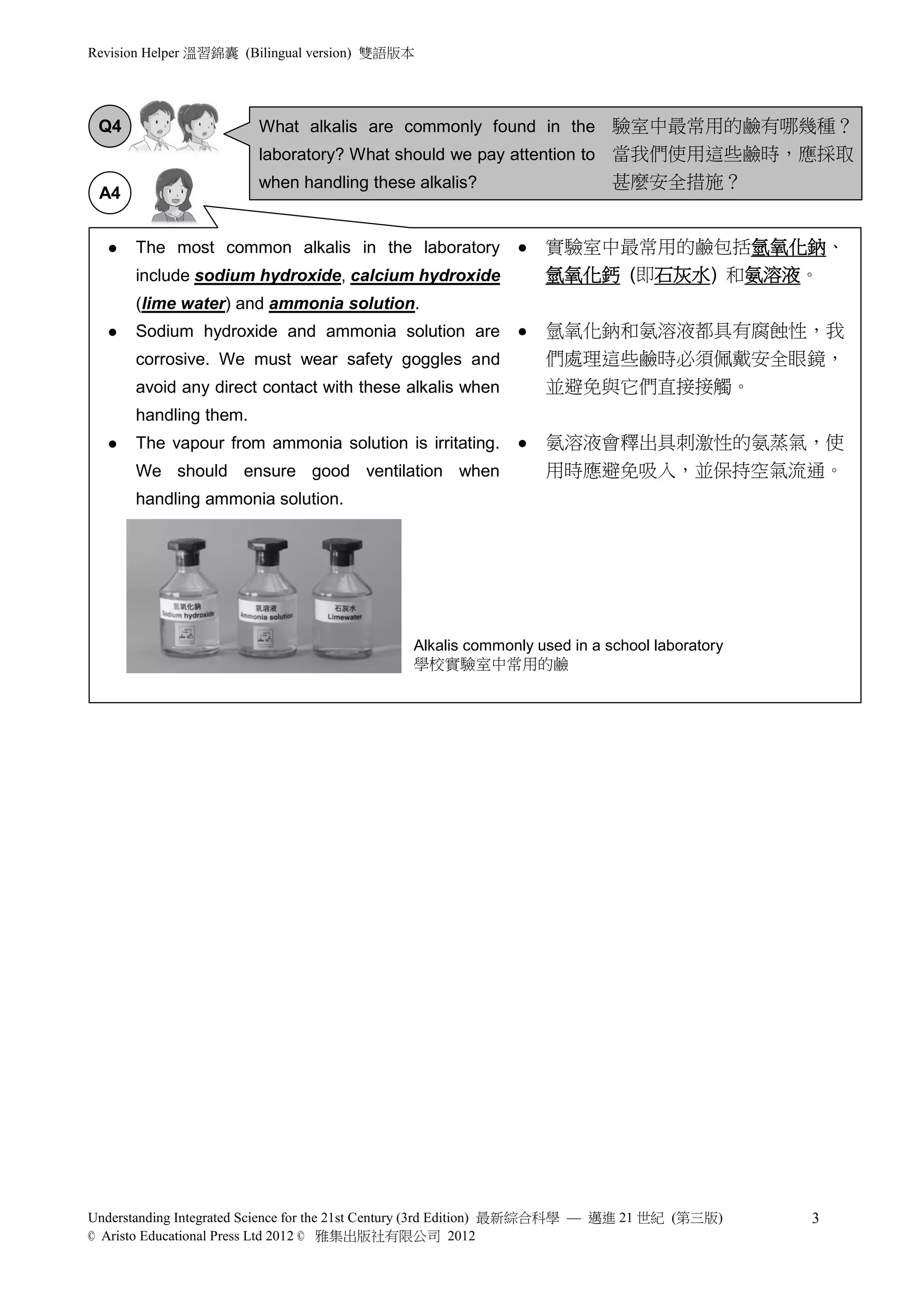 Revision Helper 溫習錦囊 (Bilingual version) 雙語版本




 Q4                     What alkalis are commonly found in the 驗室中最常用的鹼有哪幾種？
                        laboratory? What should we pay attention to 當我們使用這些鹼時，應採取
                        when handling these alkalis?                       甚麼安全措施？
 A4


     The most common alkalis in the laboratory                 實驗室中最常用的鹼包括氫氧化鈉、
      include sodium hydroxide, calcium hydroxide                氫氧化鈣 (即石灰水) 和氨溶液。
      (lime water) and ammonia solution.
     Sodium hydroxide and ammonia solution are                 氫氧化鈉和氨溶液都具有腐蝕性，我
      corrosive. We must wear safety goggles and                 們處理這些鹼時必須佩戴安全眼鏡，
      avoid any direct contact with these alkalis when           並避免與它們直接接觸。
      handling them.
     The vapour from ammonia solution is irritating.           氨溶液會釋出具刺激性的氨蒸氣，使
      We should ensure good ventilation when                     用時應避免吸入，並保持空氣流通。
      handling ammonia solution.




                                              Alkalis commonly used in a school laboratory
                                              學校實驗室中常用的鹼




Understanding Integrated Science for the 21st Century (3rd Edition) 最新綜合科學 — 邁進 21 世紀 (第三版)   3
© Aristo Educational Press Ltd 2012 © 雅集出版社有限公司 2012
 