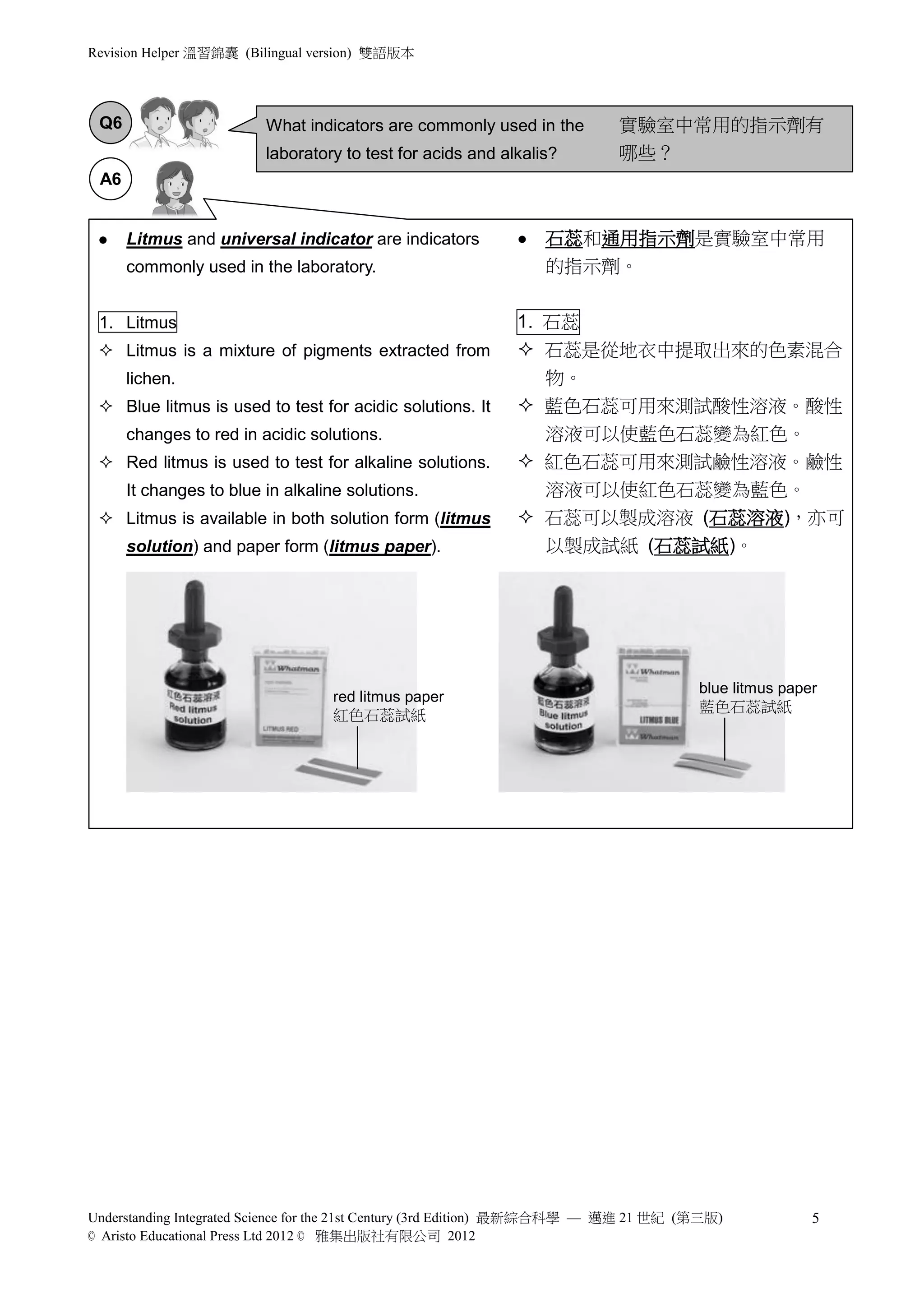 Revision Helper 溫習錦囊 (Bilingual version) 雙語版本




 Q6                      What indicators are commonly used in the           實驗室中常用的指示劑有
                         laboratory to test for acids and alkalis?          哪些？
 A6


     Litmus and universal indicator are indicators             石蕊和通用指示劑是實驗室中常用
      commonly used in the laboratory.                           的指示劑。


 1. Litmus                                                   1. 石蕊
  Litmus is a mixture of pigments extracted from             石蕊是從地衣中提取出來的色素混合
      lichen.                                                  物。
  Blue litmus is used to test for acidic solutions. It       藍色石蕊可用來測試酸性溶液。酸性
      changes to red in acidic solutions.                      溶液可以使藍色石蕊變為紅色。
  Red litmus is used to test for alkaline solutions.         紅色石蕊可用來測試鹼性溶液。鹼性
      It changes to blue in alkaline solutions.                溶液可以使紅色石蕊變為藍色。
  Litmus is available in both solution form (litmus          石蕊可以製成溶液 (石蕊溶液)，亦可
      solution) and paper form (litmus paper).                 以製成試紙 (石蕊試紙)。




                                                                                       blue litmus paper
                                   red litmus paper
                                                                                       藍色石蕊試紙
                                   紅色石蕊試紙




Understanding Integrated Science for the 21st Century (3rd Edition) 最新綜合科學 — 邁進 21 世紀 (第三版)            5
© Aristo Educational Press Ltd 2012 © 雅集出版社有限公司 2012
 