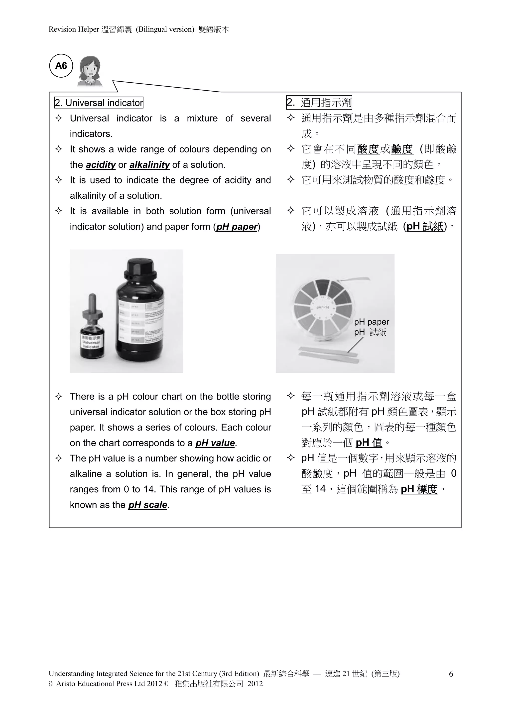 Revision Helper 溫習錦囊 (Bilingual version) 雙語版本



 A6


 2. Universal indicator                                      2. 通用指示劑
  Universal indicator is a mixture of several                通用指示劑是由多種指示劑混合而
      indicators.                                               成。
  It shows a wide range of colours depending on              它會在不同酸度 或鹼度 (即酸鹼
      the acidity or alkalinity of a solution.                  度) 的溶液中呈現不同的顏色。
  It is used to indicate the degree of acidity and           它可用來測試物質的酸度和鹼度。
      alkalinity of a solution.
  It is available in both solution form (universal           它可以製成溶液 (通用指示劑溶
      indicator solution) and paper form (pH paper)              液)，亦可以製成試紙 (pH 試紙)。




                                                                               pH paper
                                                                               pH 試紙




  There is a pH colour chart on the bottle storing           每一瓶通用指示劑溶液或每一盒
      universal indicator solution or the box storing pH       pH 試紙都附有 pH 顏色圖表，顯示
      paper. It shows a series of colours. Each colour         一系列的顏色，圖表的每一種顏色
      on the chart corresponds to a pH value.                  對應於一個 pH 值。
  The pH value is a number showing how acidic or             pH 值是一個數字 用來顯示溶液的
                                                                        ，
      alkaline a solution is. In general, the pH value         酸鹼度，pH 值的範圍一般是由 0
      ranges from 0 to 14. This range of pH values is            至 14，這個範圍稱為 pH 標度。
      known as the pH scale.




Understanding Integrated Science for the 21st Century (3rd Edition) 最新綜合科學 — 邁進 21 世紀 (第三版)   6
© Aristo Educational Press Ltd 2012 © 雅集出版社有限公司 2012
 