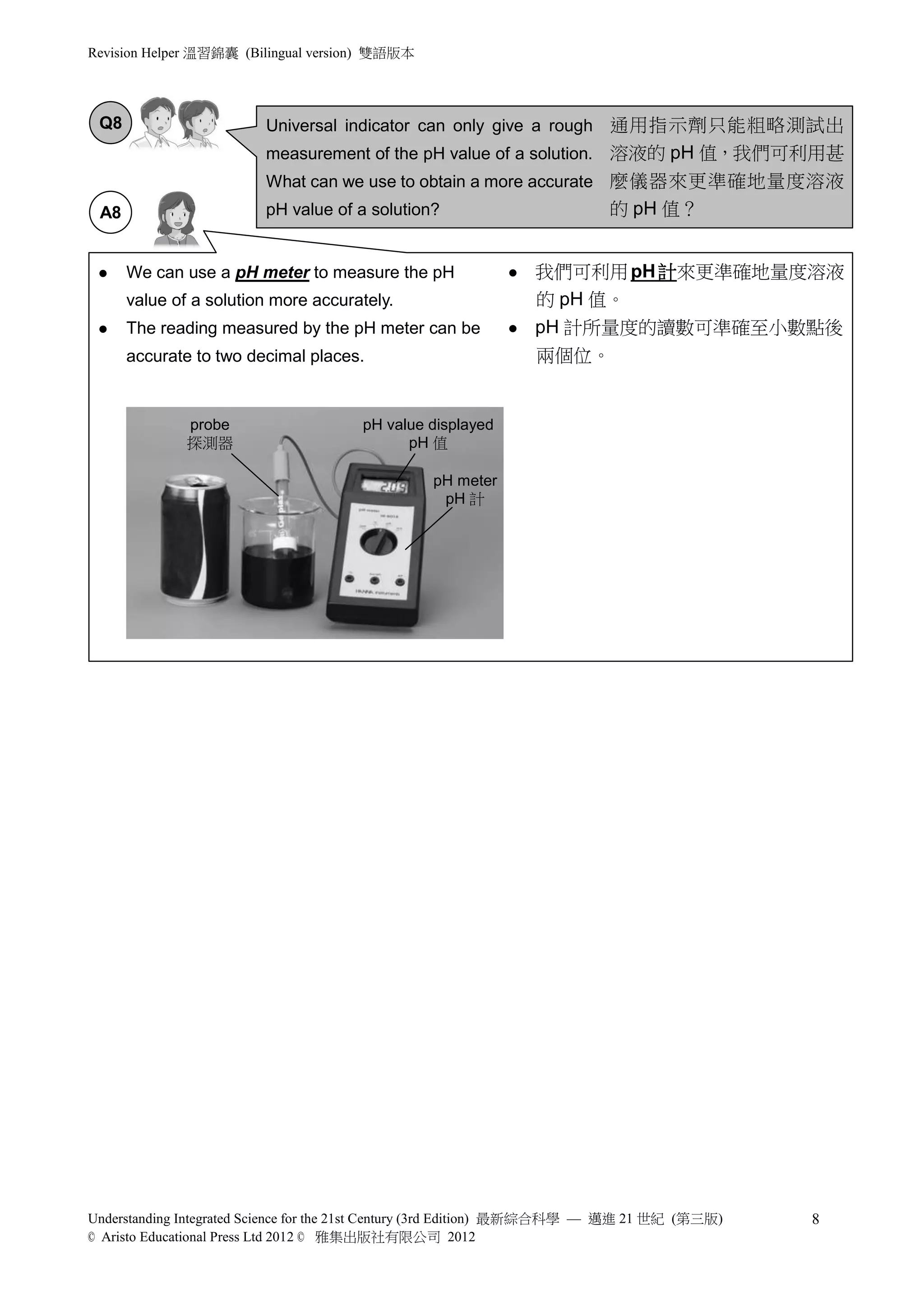 Revision Helper 溫習錦囊 (Bilingual version) 雙語版本




 Q8                      Universal indicator can only give a rough 通用指示劑只能粗略測試出
                         measurement of the pH value of a solution. 溶液的 pH 值，我們可利用甚
                         What can we use to obtain a more accurate 麼儀器來更準確地量度溶液
 A8                      pH value of a solution?                          的 pH 值？


     We can use a pH meter to measure the pH                  我們可利用 pH 計來更準確地量度溶液
      value of a solution more accurately.                      的 pH 值。
     The reading measured by the pH meter can be              pH 計所量度的讀數可準確至小數點後
      accurate to two decimal places.                           兩個位。


              probe                    pH value displayed
              探測器                            pH 值

                                                 pH meter
                                                  pH 計




Understanding Integrated Science for the 21st Century (3rd Edition) 最新綜合科學 — 邁進 21 世紀 (第三版)   8
© Aristo Educational Press Ltd 2012 © 雅集出版社有限公司 2012
 