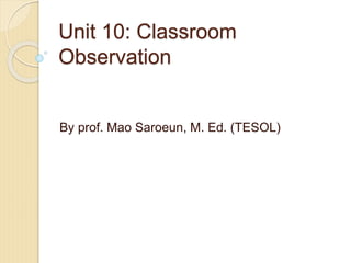 Unit 10: Classroom
Observation
By prof. Mao Saroeun, M. Ed. (TESOL)
 