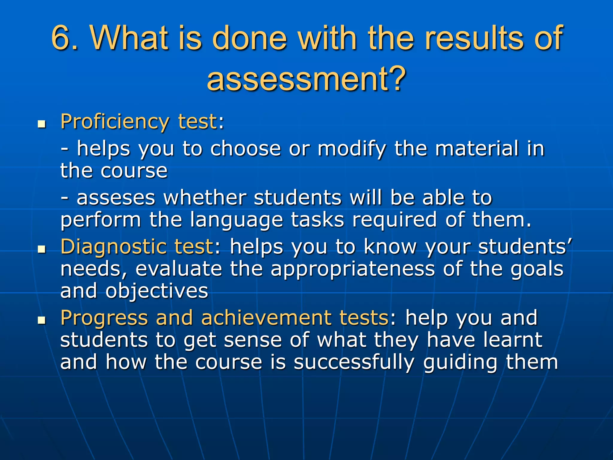 6. What is done with the results of
assessment?
 Proficiency test:
- helps you to choose or modify the material in
the course
- asseses whether students will be able to
perform the language tasks required of them.
 Diagnostic test: helps you to know your students’
needs, evaluate the appropriateness of the goals
and objectives
 Progress and achievement tests: help you and
students to get sense of what they have learnt
and how the course is successfully guiding them
 