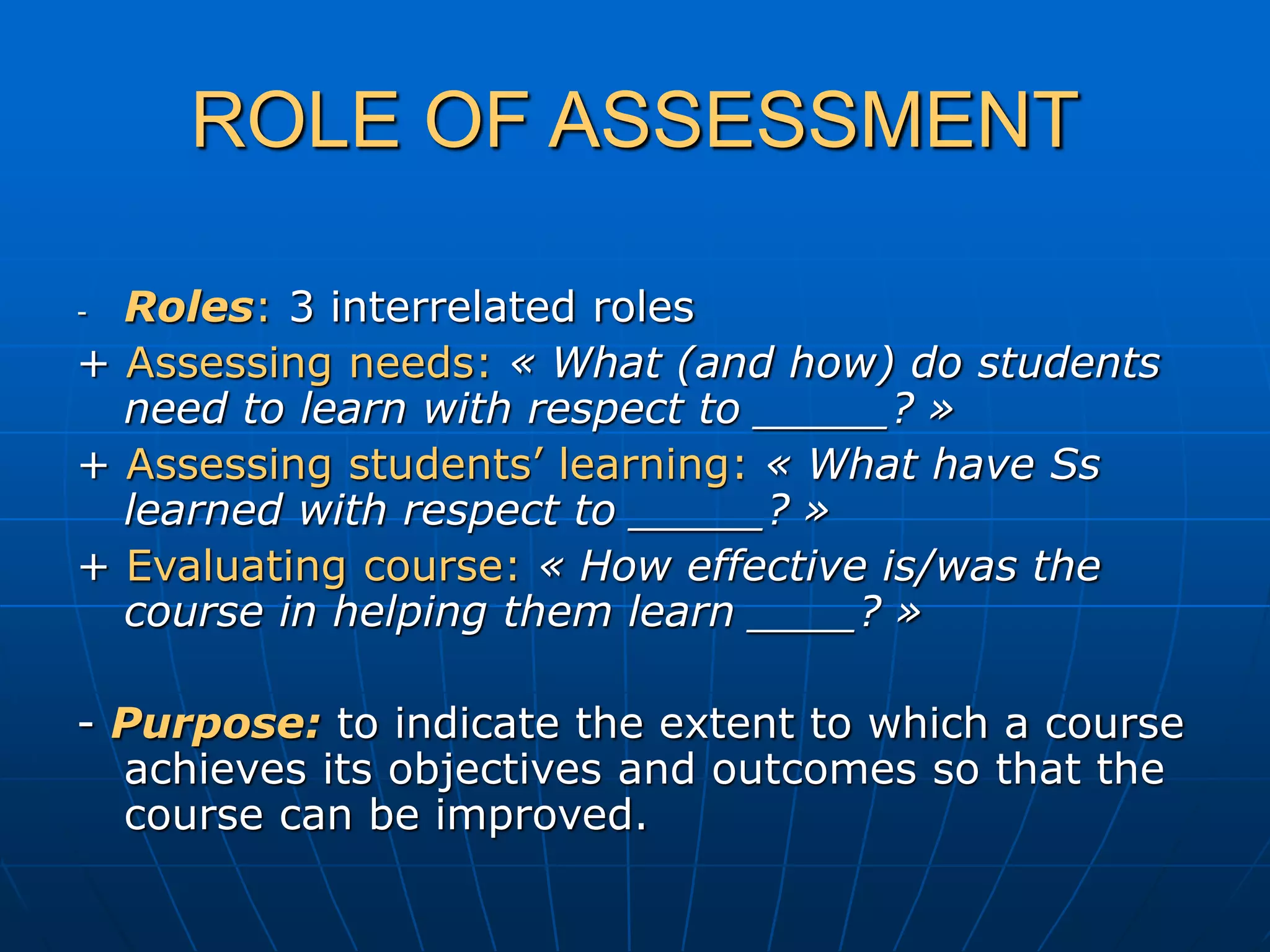 ROLE OF ASSESSMENT
- Roles: 3 interrelated roles
+ Assessing needs: « What (and how) do students
need to learn with respect to _____? »
+ Assessing students’ learning: « What have Ss
learned with respect to _____? »
+ Evaluating course: « How effective is/was the
course in helping them learn ____? »
- Purpose: to indicate the extent to which a course
achieves its objectives and outcomes so that the
course can be improved.
 