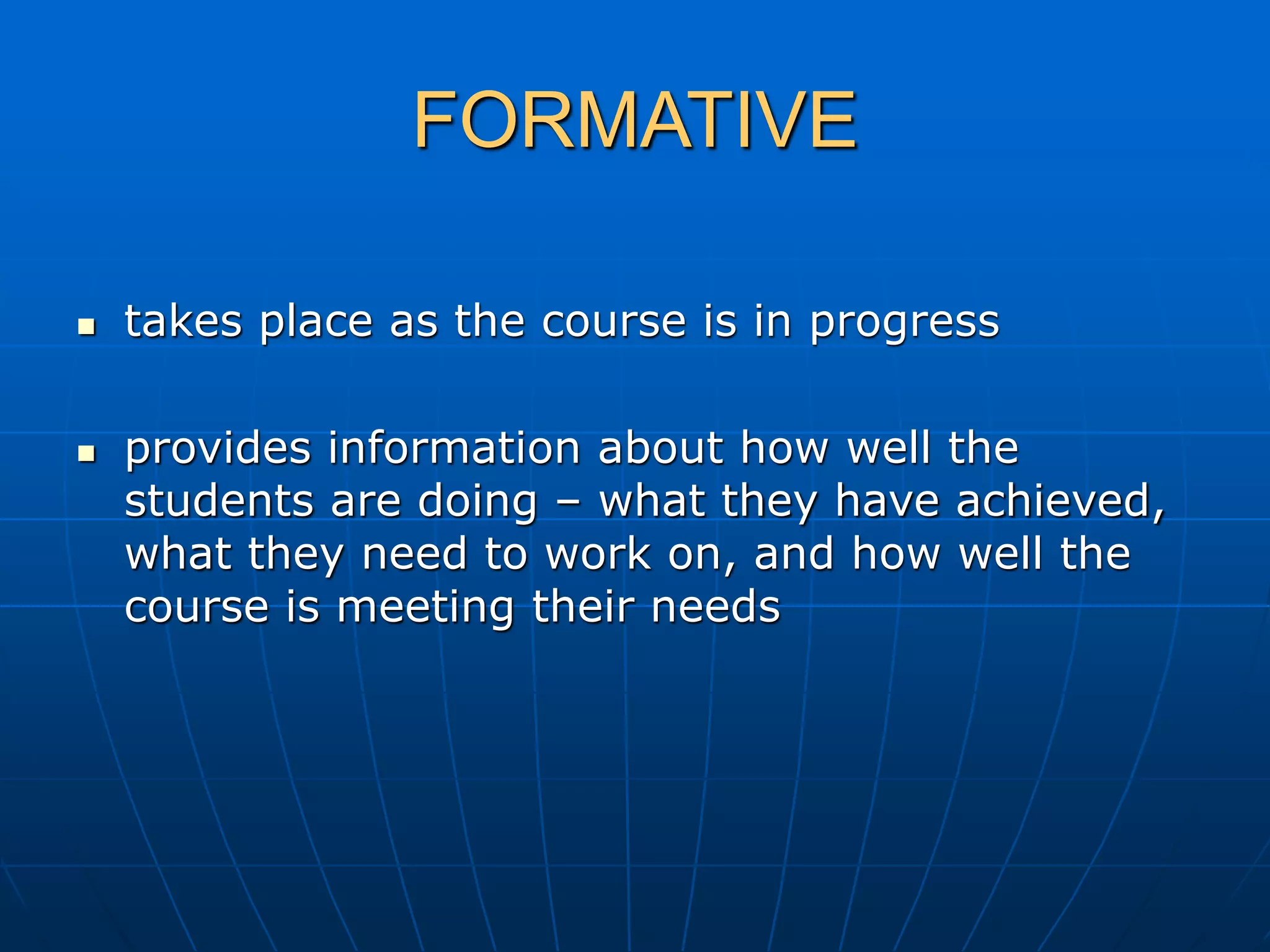 FORMATIVE
 takes place as the course is in progress
 provides information about how well the
students are doing – what they have achieved,
what they need to work on, and how well the
course is meeting their needs
 