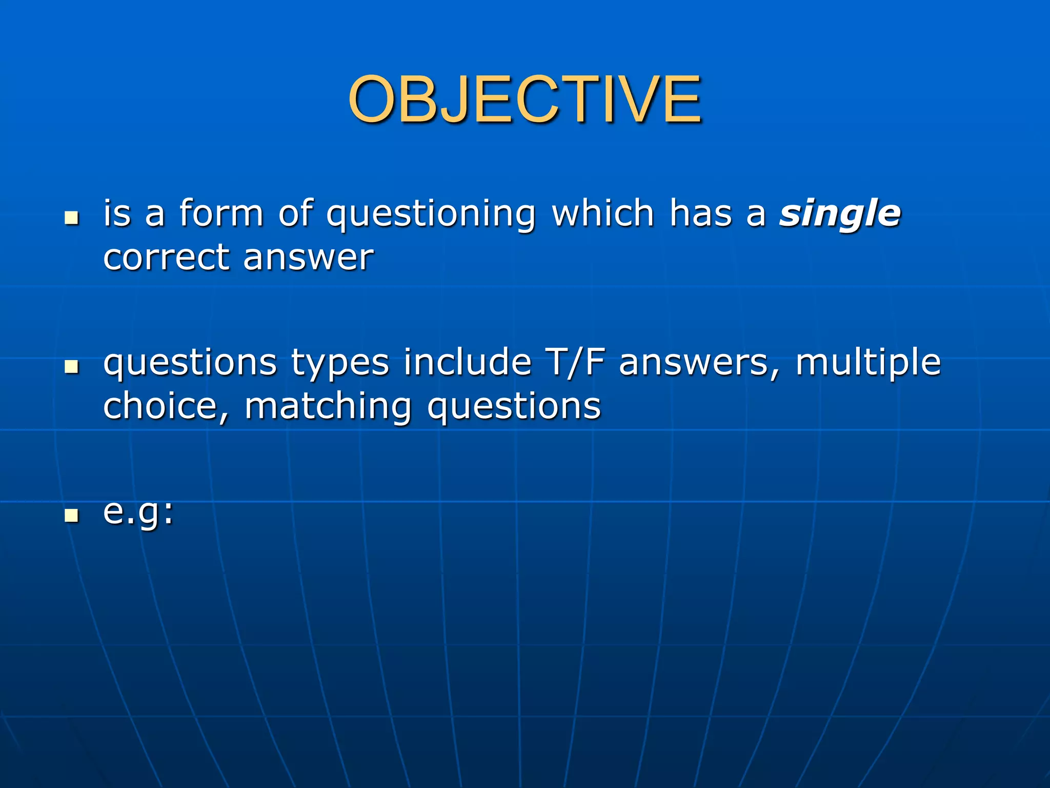 OBJECTIVE
 is a form of questioning which has a single
correct answer
 questions types include T/F answers, multiple
choice, matching questions
 e.g:
 
