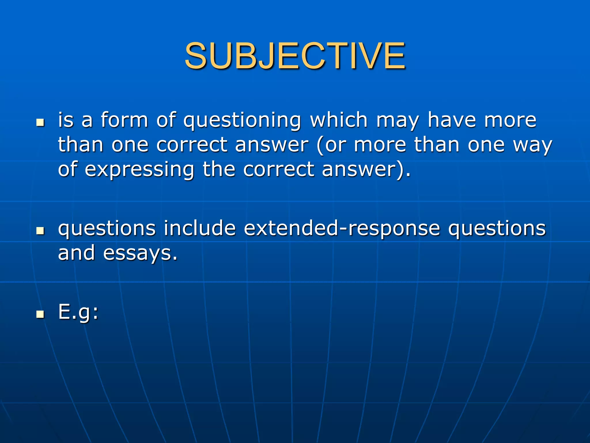 SUBJECTIVE
 is a form of questioning which may have more
than one correct answer (or more than one way
of expressing the correct answer).
 questions include extended-response questions
and essays.
 E.g:
 