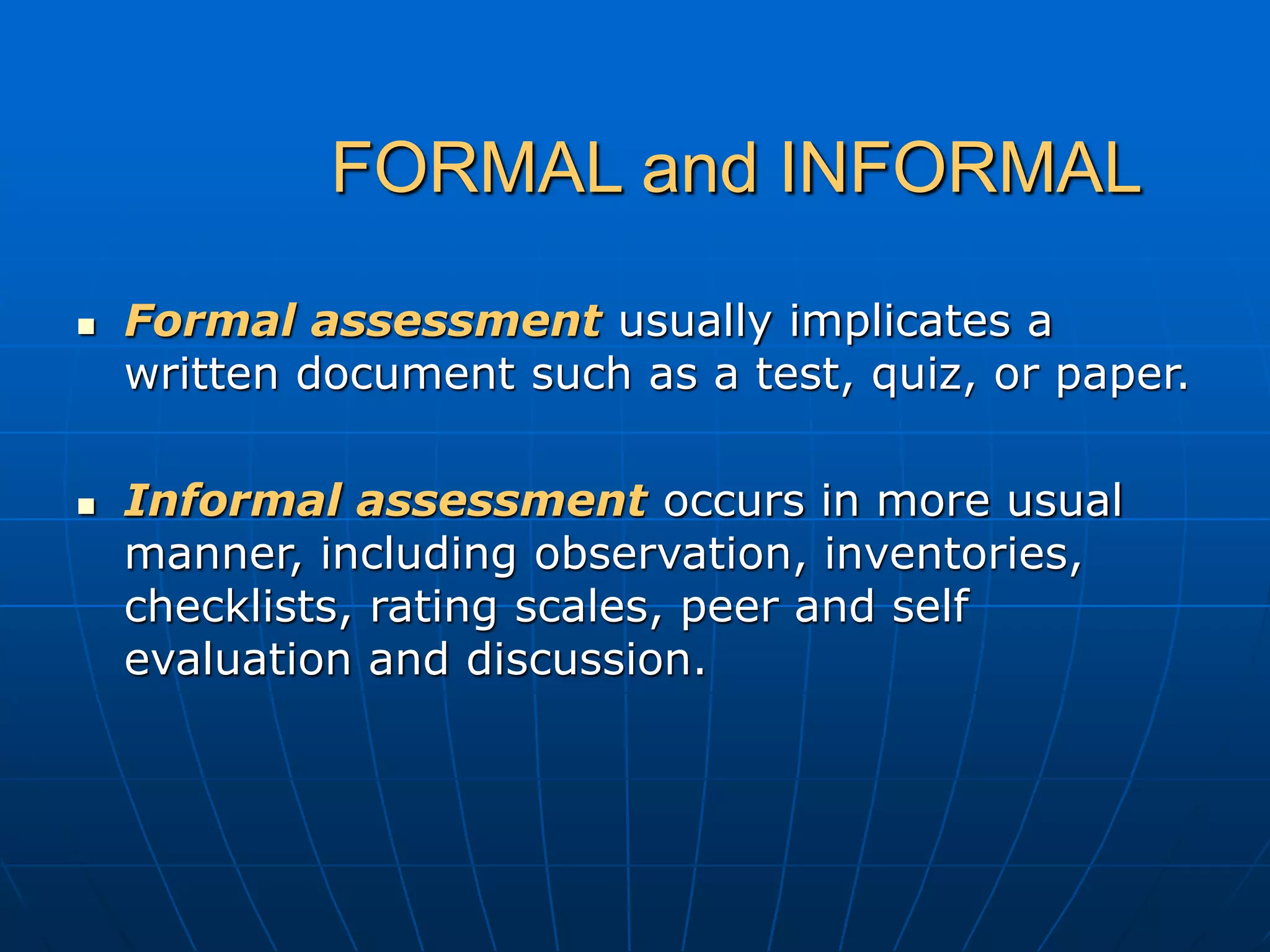 FORMAL and INFORMAL
 Formal assessment usually implicates a
written document such as a test, quiz, or paper.
 Informal assessment occurs in more usual
manner, including observation, inventories,
checklists, rating scales, peer and self
evaluation and discussion.
 