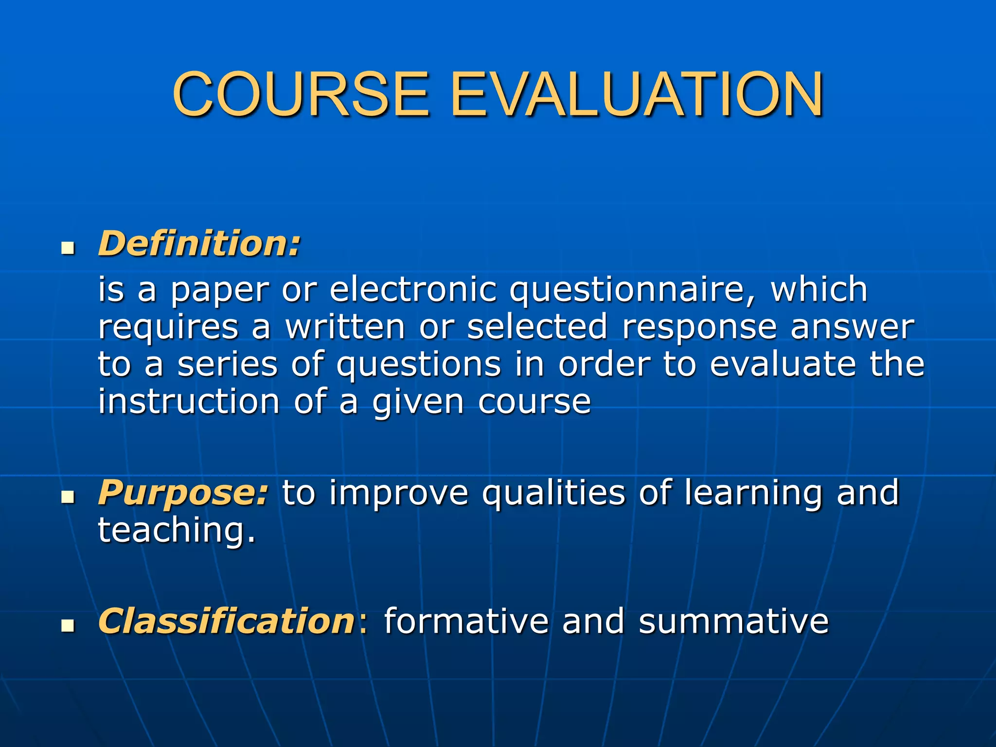 COURSE EVALUATION
 Definition:
is a paper or electronic questionnaire, which
requires a written or selected response answer
to a series of questions in order to evaluate the
instruction of a given course
 Purpose: to improve qualities of learning and
teaching.
 Classification: formative and summative
 