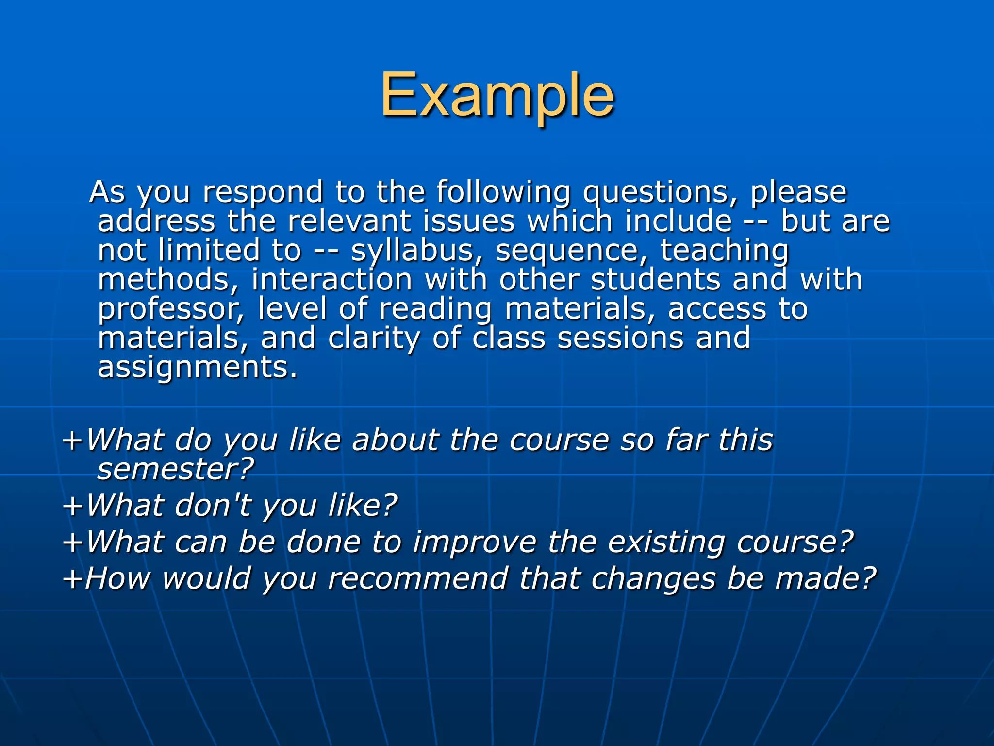 Example
As you respond to the following questions, please
address the relevant issues which include -- but are
not limited to -- syllabus, sequence, teaching
methods, interaction with other students and with
professor, level of reading materials, access to
materials, and clarity of class sessions and
assignments.
+What do you like about the course so far this
semester?
+What don't you like?
+What can be done to improve the existing course?
+How would you recommend that changes be made?
 