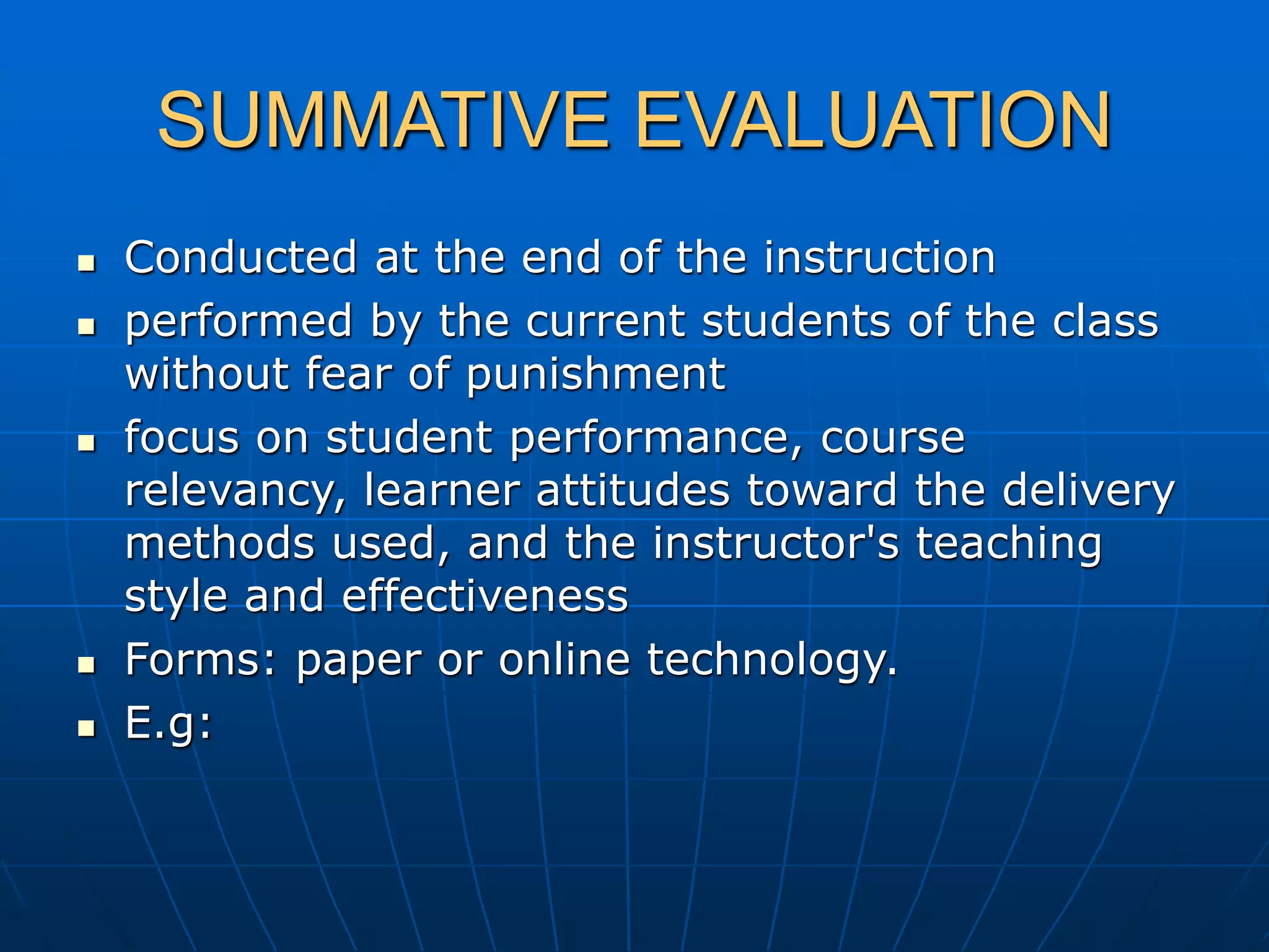 SUMMATIVE EVALUATION
 Conducted at the end of the instruction
 performed by the current students of the class
without fear of punishment
 focus on student performance, course
relevancy, learner attitudes toward the delivery
methods used, and the instructor's teaching
style and effectiveness
 Forms: paper or online technology.
 E.g:
 