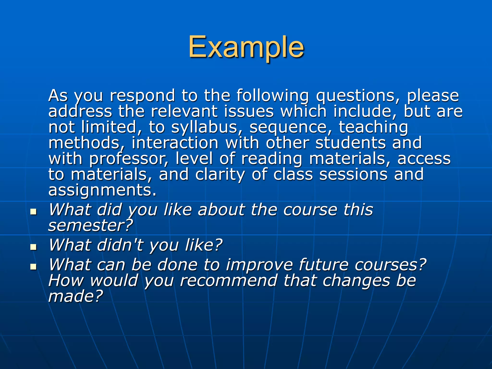 Example
As you respond to the following questions, please
address the relevant issues which include, but are
not limited, to syllabus, sequence, teaching
methods, interaction with other students and
with professor, level of reading materials, access
to materials, and clarity of class sessions and
assignments.
 What did you like about the course this
semester?
 What didn't you like?
 What can be done to improve future courses?
How would you recommend that changes be
made?
 